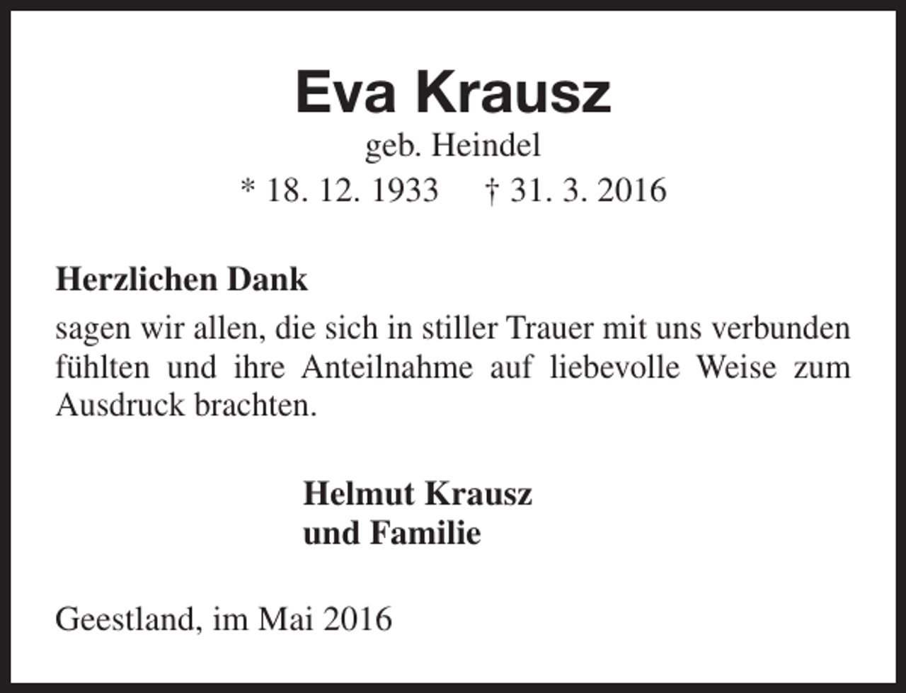 <p>Eva Krausz</p><p>geb. Heindel<br />* 18. 12. 1933 † 31. 3. 2016<br />Herzlichen Dank<br />sagen wir allen, die sich in stiller Trauer mit uns verbunden<br />fühlten und ihre Anteilnahme auf liebevolle Weise zum<br />Ausdruck brachten.<br />Helmut Krausz<br />und Familie<br />Geestland, im Mai 2016</p>
