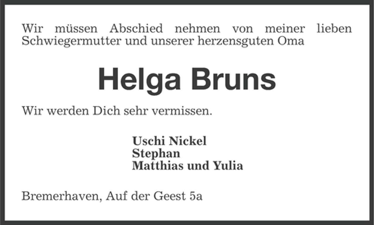 <p>Wir müssen Abschied nehmen von meiner lieben<br />Schwiegermutter und unserer herzensguten Oma</p><p>Helga Bruns<br />Wir werden Dich sehr vermissen.<br />Uschi Nickel<br />Stephan<br />Matthias und Yulia<br />Bremerhaven, Auf der Geest 5a</p>