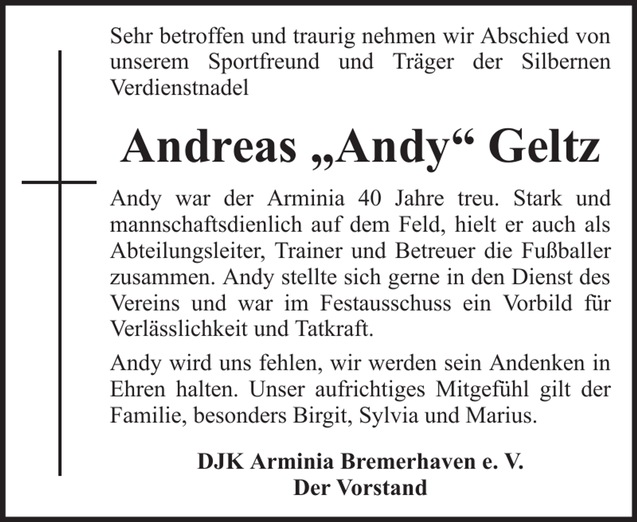 <p>Sehr betroffen und traurig nehmen wir Abschied von<br />unserem Sportfreund und Träger der Silbernen<br />Verdienstnadel</p><p>Andreas „Andy“ Geltz<br />Andy war der Arminia 40 Jahre treu. Stark und<br />mannschaftsdienlich auf dem Feld, hielt er auch als<br />Abteilungsleiter, Trainer und Betreuer die Fußballer<br />zusammen. Andy stellte sich gerne in den Dienst des<br />Vereins und war im Festausschuss ein Vorbild für<br />Verlässlichkeit und Tatkraft.<br />Andy wird uns fehlen, wir werden sein Andenken in<br />Ehren halten. Unser aufrichtiges Mitgefühl gilt der<br />Familie, besonders Birgit, Sylvia und Marius.<br />DJK Arminia Bremerhaven e. V.<br />Der Vorstand</p>