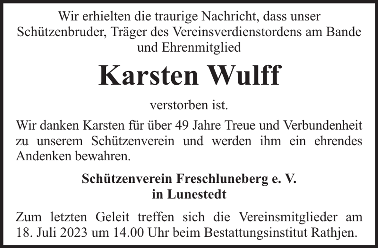 <p>Wir erhielten die traurige Nachricht, dass unser<br />Schützenbruder, Träger des Vereinsverdienstordens am Bande<br />und Ehrenmitglied</p><p>Karsten Wulff<br />verstorben ist.<br />Wir danken Karsten für über 49 Jahre Treue und Verbundenheit<br />zu unserem Schützenverein und werden ihm ein ehrendes<br />Andenken bewahren.<br />Schützenverein Freschluneberg e. V.<br />in Lunestedt<br />Zum letzten Geleit treffen sich die Vereinsmitglieder am<br />18. Juli 2023 um 14.00 Uhr beim Bestattungsinstitut Rathjen.</p>