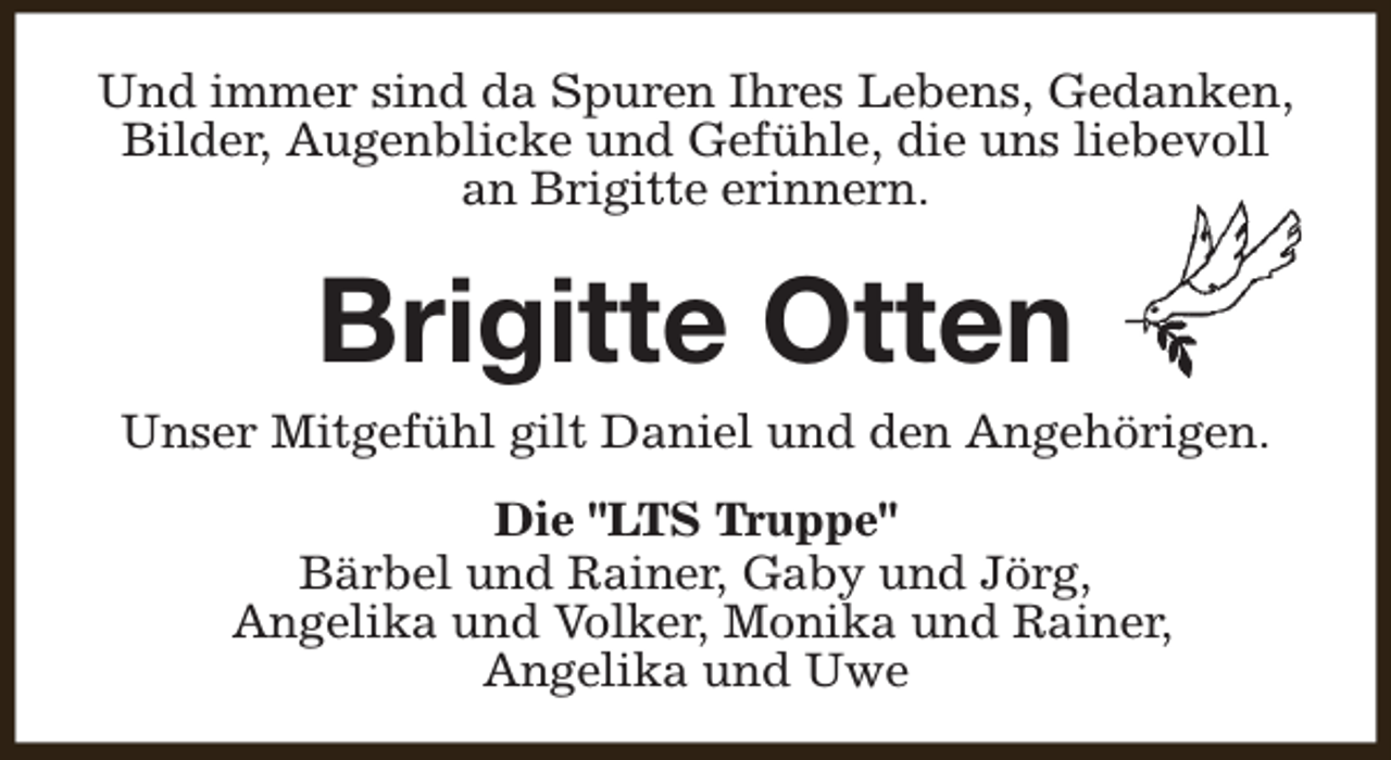 <p>Und immer sind da Spuren Ihres Lebens, Gedanken,<br />Bilder, Augenblicke und Gefühle, die uns liebevoll<br />an Brigitte erinnern.</p><p>Brigitte Otten</p><p>Unser Mitgefühl gilt Daniel und den Angehörigen.<br />Die "LTS Truppe"<br />Bärbel und Rainer, Gaby und Jörg,<br />Angelika und Volker, Monika und Rainer,<br />Angelika und Uwe</p>