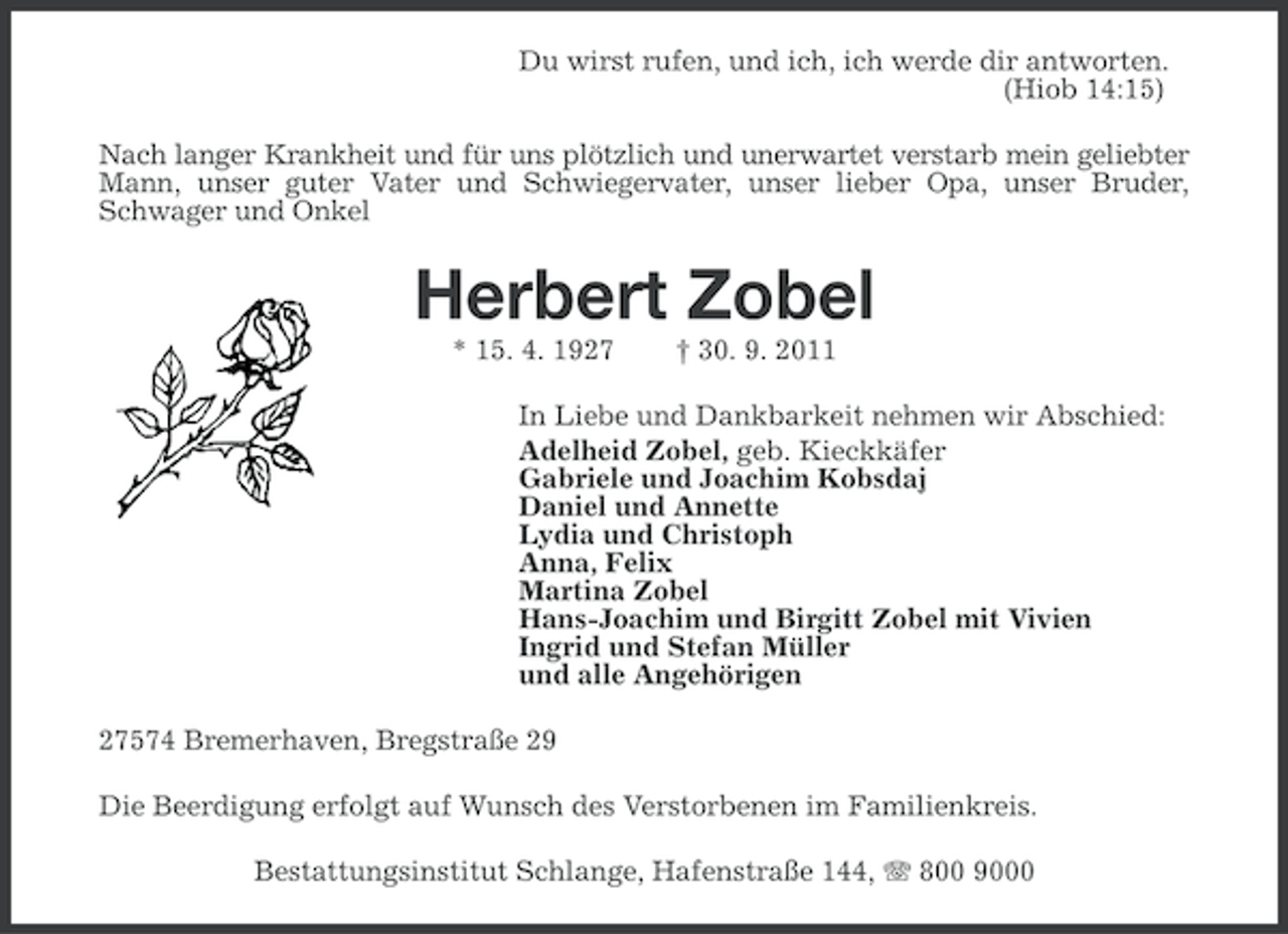 <p>Du wirst rufen, und ich, ich werde dir antworten.<br />(Hiob 14:15)<br />Nach langer Krankheit und für uns plötzlich und unerwartet verstarb mein geliebter<br />Mann, unser guter Vater und Schwiegervater, unser lieber Opa, unser Bruder,<br />Schwager und Onkel</p><p>Herbert Zobel<br />* 15. 4. 1927</p><p>† 30. 9. 2011</p><p>In Liebe und Dankbarkeit nehmen wir Abschied:<br />Adelheid Zobel, geb. Kieckkäfer<br />Gabriele und Joachim Kobsdaj<br />Daniel und Annette<br />Lydia und Christoph<br />Anna, Felix<br />Martina Zobel<br />Hans-Joachim und Birgitt Zobel mit Vivien<br />Ingrid und Stefan Müller<br />und alle Angehörigen<br />27574 Bremerhaven, Bregstraße 29<br />Die Beerdigung erfolgt auf Wunsch des Verstorbenen im Familienkreis.<br />Bestattungsinstitut Schlange, Hafenstraße 144, 800 9000</p>