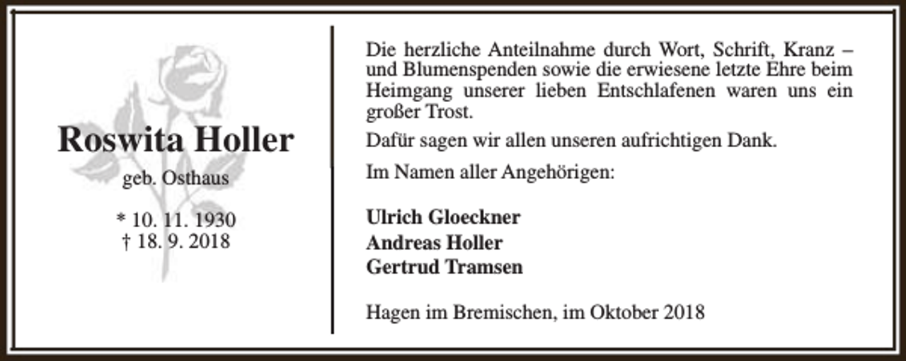 <p>Roswita Holler<br />geb. Osthaus<br />* 10. 11. 1930<br />† 18. 9. 2018</p><p>Die herzliche Anteilnahme durch Wort, Schrift, Kranz –<br />und Blumenspenden sowie die erwiesene letzte Ehre beim<br />Heimgang unserer lieben Entschlafenen waren uns ein<br />großer Trost.<br />Dafür sagen wir allen unseren aufrichtigen Dank.<br />Im Namen aller Angehörigen:<br />Ulrich Gloeckner<br />Andreas Holler<br />Gertrud Tramsen<br />Hagen im Bremischen, im Oktober 2018</p>