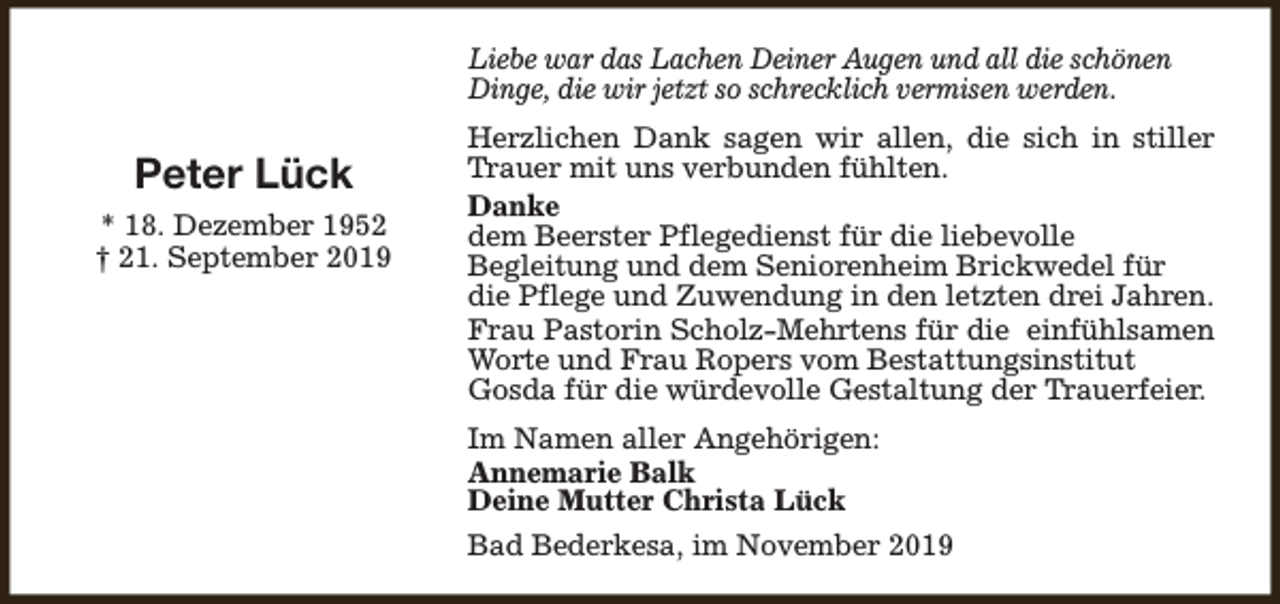 <p>Liebe war das Lachen Deiner Augen und all die schönen<br />Dinge, die wir jetzt so schrecklich vermisen werden.</p><p>Peter Lück<br />* 18. Dezember 1952<br />† 21. September 2019</p><p>Herzlichen Dank sagen wir allen, die sich in stiller<br />Trauer mit uns verbunden fühlten.<br />Danke<br />dem Beerster Pflegedienst für die liebevolle<br />Begleitung und dem Seniorenheim Brickwedel für<br />die Pflege und Zuwendung in den letzten drei Jahren.<br />Frau Pastorin Scholz-Mehrtens für die einfühlsamen<br />Worte und Frau Ropers vom Bestattungsinstitut<br />Gosda für die würdevolle Gestaltung der Trauerfeier.<br />Im Namen aller Angehörigen:<br />Annemarie Balk<br />Deine Mutter Christa Lück<br />Bad Bederkesa, im November 2019</p>