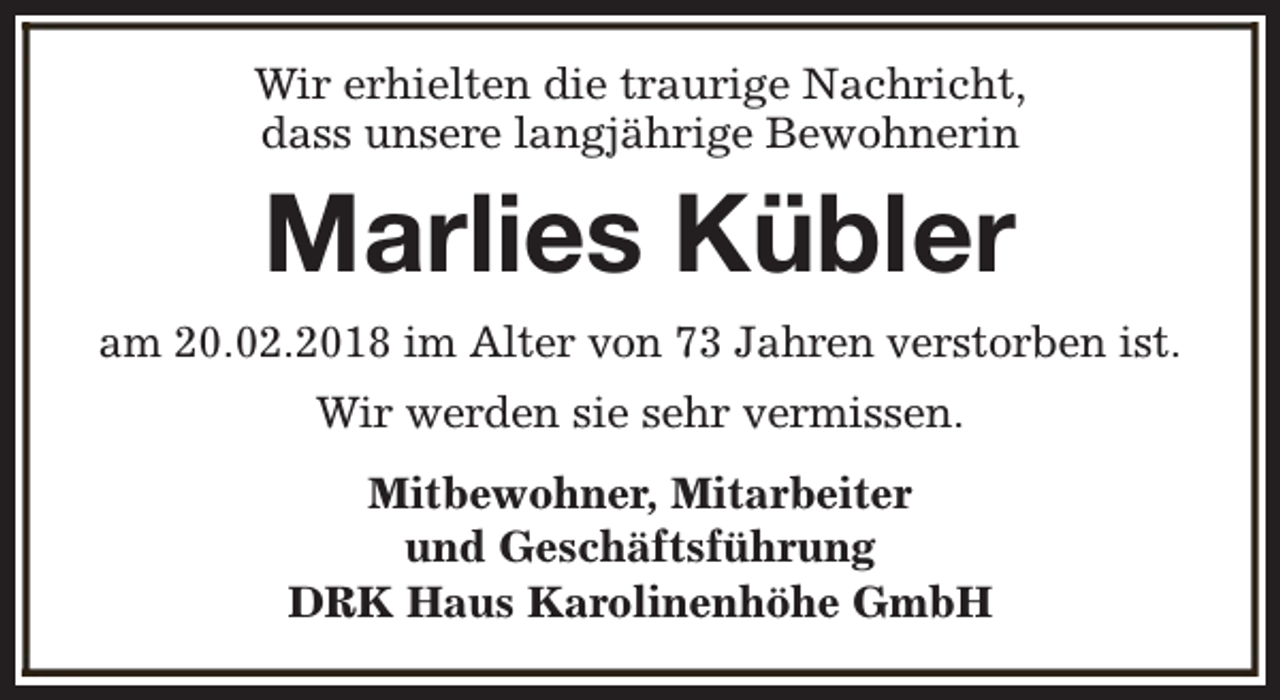 <p>Wir erhielten die traurige Nachricht,<br />dass unsere langjährige Bewohnerin</p><p>Marlies Kübler<br />am 20.02.2018 im Alter von 73 Jahren verstorben ist.<br />Wir werden sie sehr vermissen.<br />Mitbewohner, Mitarbeiter<br />und Geschäftsführung<br />DRK Haus Karolinenhöhe GmbH</p>