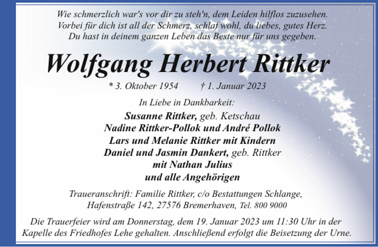 <p>Wie schmerzlich war's vor dir zu steh'n, dem Leiden hilflos zuzusehen.<br />Vorbei für dich ist all der Schmerz, schlaf wohl, du liebes, gutes Herz.<br />Du hast in deinem ganzen Leben das Beste nur für uns gegeben.</p><p>Wolfgang Herbert Rittker<br />* 3. Oktober 1954</p><p>† 1. Januar 2023</p><p>In Liebe in Dankbarkeit:</p><p>Susanne Rittker, geb. Ketschau<br />Nadine Rittker-Pollok und André Pollok<br />Lars und Melanie Rittker mit Kindern<br />Daniel und Jasmin Dankert, geb. Rittker<br />mit Nathan Julius<br />und alle Angehörigen<br />Traueranschrift: Familie Rittker, c/o Bestattungen Schlange,<br />Hafenstraße 142, 27576 Bremerhaven, Tel. 800 9000<br />Die Trauerfeier wird am Donnerstag, dem 19. Januar 2023 um 11:30 Uhr in der<br />Kapelle des Friedhofes Lehe gehalten. Anschließend erfolgt die Beisetzung der Urne.</p>