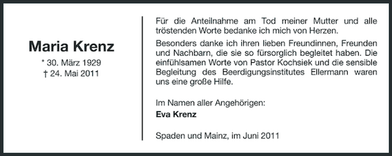 <p>Für die Anteilnahme am Tod meiner Mutter und alle tröstenden Worte bedanke ich mich von Herzen.</p><p>Maria Krenz<br />* 30. März 1929 † 24. Mai 2011</p><p>Besonders danke ich ihren lieben Freundinnen, Freunden und Nachbarn, die sie so fürsorglich begleitet haben. Die einfühlsamen Worte von Pastor Kochsiek und die sensible Begleitung des Beerdigungsinstitutes Ellermann waren uns eine große Hilfe. Im Namen aller Angehörigen: Eva Krenz Spaden und Mainz, im Juni 2011</p>