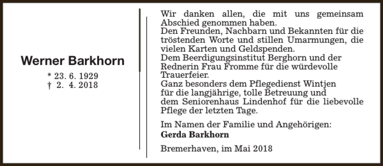 <p>Werner Barkhorn<br />* 23. 6. 1929<br />† 2. 4. 2018</p><p>Wir danken allen, die mit uns gemeinsam<br />Abschied genommen haben.<br />Den Freunden, Nachbarn und Bekannten für die<br />tröstenden Worte und stillen Umarmungen, die<br />vielen Karten und Geldspenden.<br />Dem Beerdigungsinstitut Berghorn und der<br />Rednerin Frau Fromme für die würdevolle<br />Trauerfeier.<br />Ganz besonders dem Pflegedienst Wintjen<br />für die langjährige, tolle Betreuung und<br />dem Seniorenhaus Lindenhof für die liebevolle<br />Pflege der letzten Tage.<br />Im Namen der Familie und Angehörigen:<br />Gerda Barkhorn<br />Bremerhaven, im Mai 2018</p>