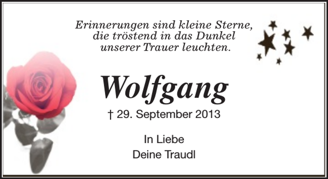 <p>Erinnerungen sind kleine Sterne,<br />die tröstend in das Dunkel<br />unserer Trauer leuchten.</p><p>Wolfgang<br />† 29. September 2013<br />In Liebe<br />Deine Traudl</p>