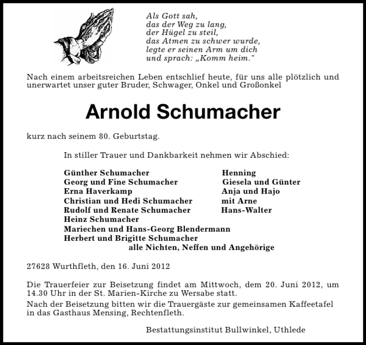 <p>Als Gott sah,<br />das der Weg zu lang,<br />der Hügel zu steil,<br />das Atmen zu schwer wurde,<br />legte er seinen Arm um dich<br />und sprach: „Komm heim."<br />Nach einem arbeitsreichen Leben entschlief heute, für uns alle plötzlich und<br />unerwartet unser guter Bruder, Schwager, Onkel und Großonkel</p><p>Arnold Schumacher<br />kurz nach seinem 80. Geburtstag.<br />In stiller Trauer und Dankbarkeit nehmen wir Abschied:<br />Günther Schumacher<br />Henning<br />Georg und Fine Schumacher<br />Giesela und Günter<br />Erna Haverkamp<br />Anja und Hajo<br />Christian und Hedi Schumacher<br />mit Arne<br />Rudolf und Renate Schumacher<br />Hans-Walter<br />Heinz Schumacher<br />Mariechen und Hans-Georg Blendermann<br />Herbert und Brigitte Schumacher<br />alle Nichten, Neffen und Angehörige<br />27628 Wurthfleth, den 16. Juni 2012<br />Die Trauerfeier zur Beisetzung findet am Mittwoch, dem 20. Juni 2012, um<br />14.30 Uhr in der St. Marien-Kirche zu Wersabe statt.<br />Nach der Beisetzung bitten wir die Trauergäste zur gemeinsamen Kaffeetafel<br />in das Gasthaus Mensing, Rechtenfleth.<br />Bestattungsinstitut Bullwinkel, Uthlede</p>