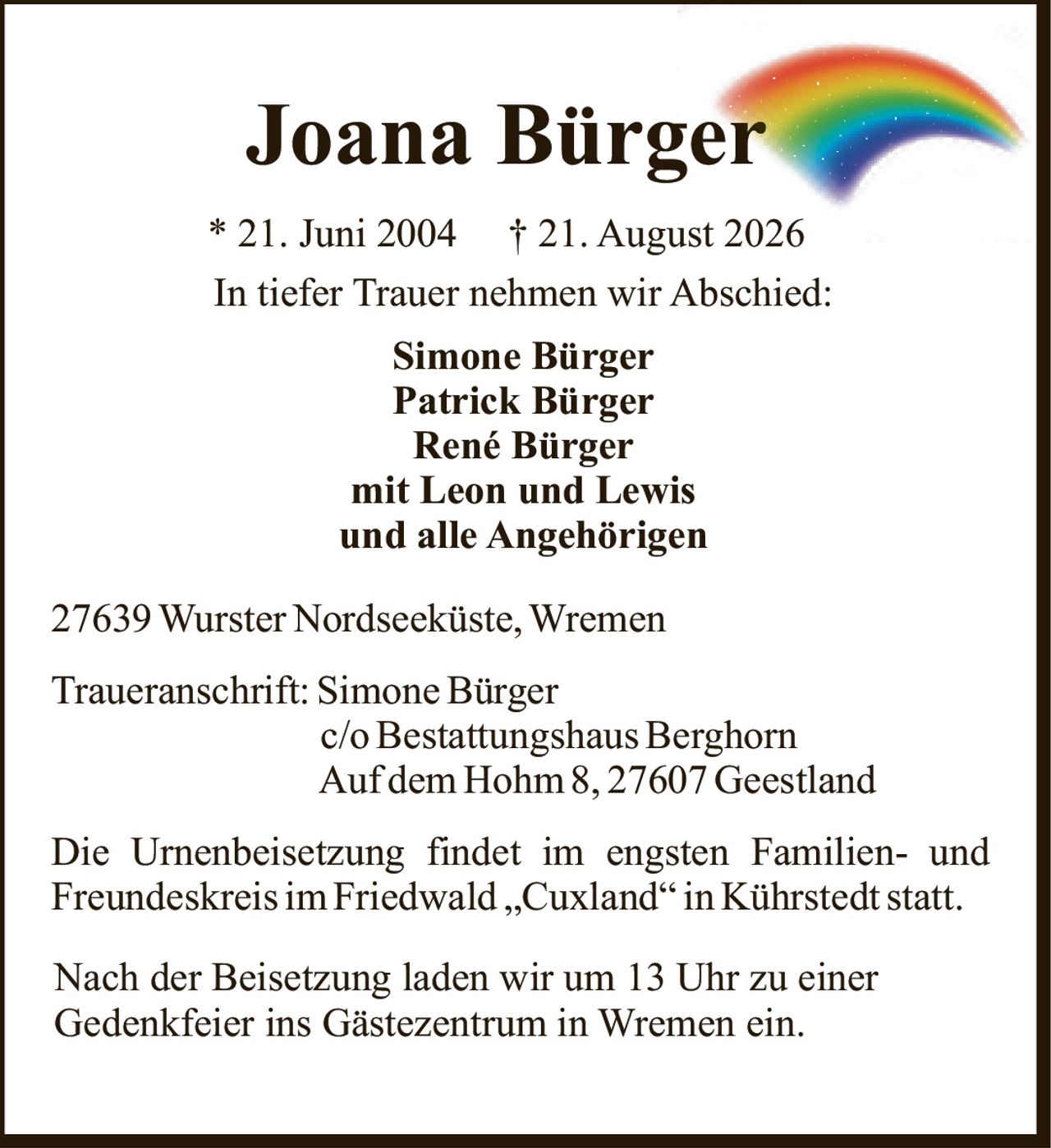 <p>* 21. Juni 2004 † 21. August 2026</p>

<p>In tiefer Trauer nehmen wir Abschied:</p>

<p><strong>Simone Bürger</strong><br>
<strong>Patrick Bürger</strong><br>
<strong>René Bürger</strong><br>
mit Leon und Lewis<br>
und alle Angehörigen</p>

<p>27639 Wurster Nordseeküste, Wremen</p>

<p>Traueranschrift: Simone Bürger<br>
c/o Bestattungshaus Berghorn<br>
Auf dem Hohm 8, 27607 Geestland</p>

<p>Die Urnenbeisetzung findet im engsten Familien- und Freundeskreis im Friedwald „Cuxland" in Kührstedt statt.</p>

<p>Nach der Beisetzung laden wir um 13 Uhr zu einer Gedenkfeier ins Gästezentrum in Wremen ein.</p>