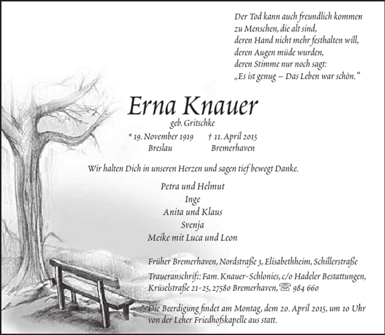 <p>Der Tod kann auch freundlich kommen<br />n<br />zu Menschen,die alt sind,<br />deren Hand nicht mehr festhalten will,<br />deren Augen müde wurden,<br />deren Stimme nur noch sagt:<br />„Es ist genug – Das Leben war schön.“<br />“</p><p>Erna Knauer<br />geb.Gritschke<br />* 19.November 1919 † 11.April 2015<br />Breslau<br />Bremerhaven</p><p>Wir halten Dich in unseren Herzen und sagen tief bewegt Danke.</p><p>Petra und Helmut<br />Inge<br />Anita und Klaus<br />Svenja<br />Meike mit Luca und Leon<br />Früher Bremerhaven,Nordstraße 3,Elisabethheim,Schillerstraße<br />Traueranschrift:Fam.Knauer-Schlonies,c/o Hadeler Bestattungen,<br />ft<br />Krüselstraße 21-25,27580 Bremerhaven, 984 660<br />Die Beerdigung findet am Montag, dem 20.April 2015, um 10 Uhr<br />h<br />von der Leher Friedhofskapelle aus statt.</p>