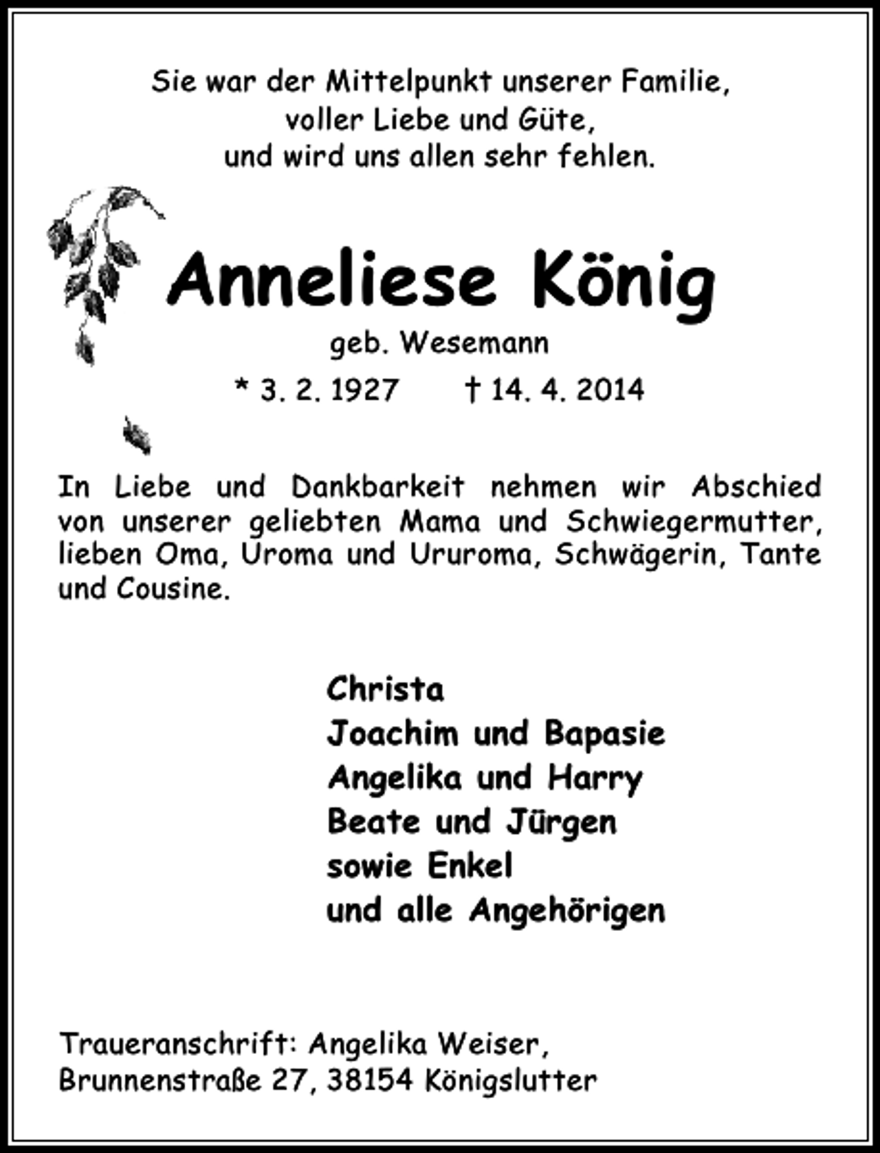 <p>Sie war der Mittelpunkt unserer Familie,<br />voller Liebe und Güte,<br />und wird uns allen sehr fehlen.</p><p>Anneliese König<br />geb. Wesemann</p><p>* 3. 2. 1927</p><p>† 14. 4. 2014</p><p>In Liebe und Dankbarkeit nehmen wir Abschied<br />von unserer geliebten Mama und Schwiegermutter,<br />lieben Oma, Uroma und Ururoma, Schwägerin, Tante<br />und Cousine.</p><p>Christa<br />Joachim und Bapasie<br />Angelika und Harry<br />Beate und Jürgen<br />sowie Enkel<br />und alle Angehörigen</p><p>Traueranschrift: Angelika Weiser,<br />Brunnenstraße 27, 38154 Königslutter</p>