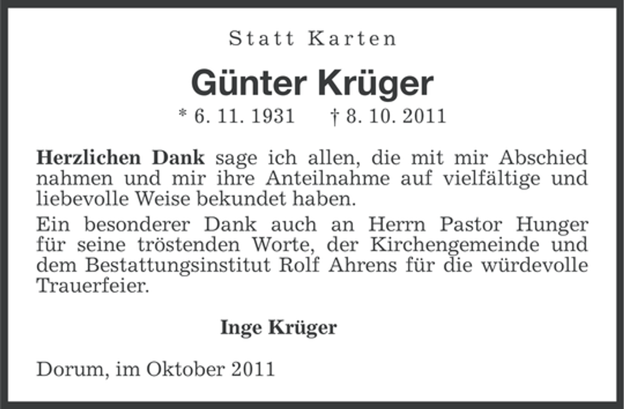 <p>Statt Karten</p><p>Günter Krüger<br />* 6. 11. 1931</p><p>† 8. 10. 2011</p><p>Herzlichen Dank sage ich allen, die mit mir Abschied<br />nahmen und mir ihre Anteilnahme auf vielfältige und<br />liebevolle Weise bekundet haben.<br />Ein besonderer Dank auch an Herrn Pastor Hunger<br />für seine tröstenden Worte, der Kirchengemeinde und<br />dem Bestattungsinstitut Rolf Ahrens für die würdevolle<br />Trauerfeier.<br />Inge Krüger<br />Dorum, im Oktober 2011</p>