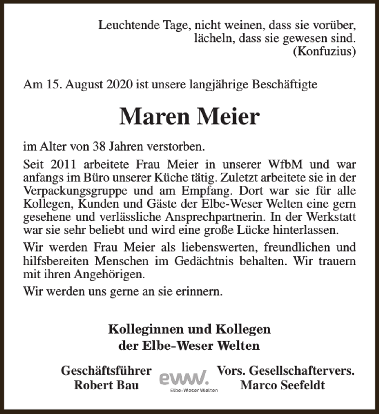 <p>Leuchtende Tage, nicht weinen, dass sie vorüber,<br />lächeln, dass sie gewesen sind.<br />(Konfuzius)<br />Am 15. August 2020 ist unsere langjährige Beschäftigte</p><p>Maren Meier<br />im Alter von 38 Jahren verstorben.<br />Seit 2011 arbeitete Frau Meier in unserer WfbM und war<br />anfangs im Büro unserer Küche tätig. Zuletzt arbeitete sie in der<br />Verpackungsgruppe und am Empfang. Dort war sie für alle<br />Kollegen, Kunden und Gäste der Elbe-Weser Welten eine gern<br />gesehene und verlässliche Ansprechpartnerin. In der Werkstatt<br />war sie sehr beliebt und wird eine große Lücke hinterlassen.<br />Wir werden Frau Meier als liebenswerten, freundlichen und<br />hilfsbereiten Menschen im Gedächtnis behalten. Wir trauern<br />mit ihren Angehörigen.<br />Wir werden uns gerne an sie erinnern.<br />Kolleginnen und Kollegen<br />der Elbe-Weser Welten<br />Geschäftsführer<br />Robert Bau</p><p>Vors. Gesellschaftervers.<br />Marco Seefeldt</p>