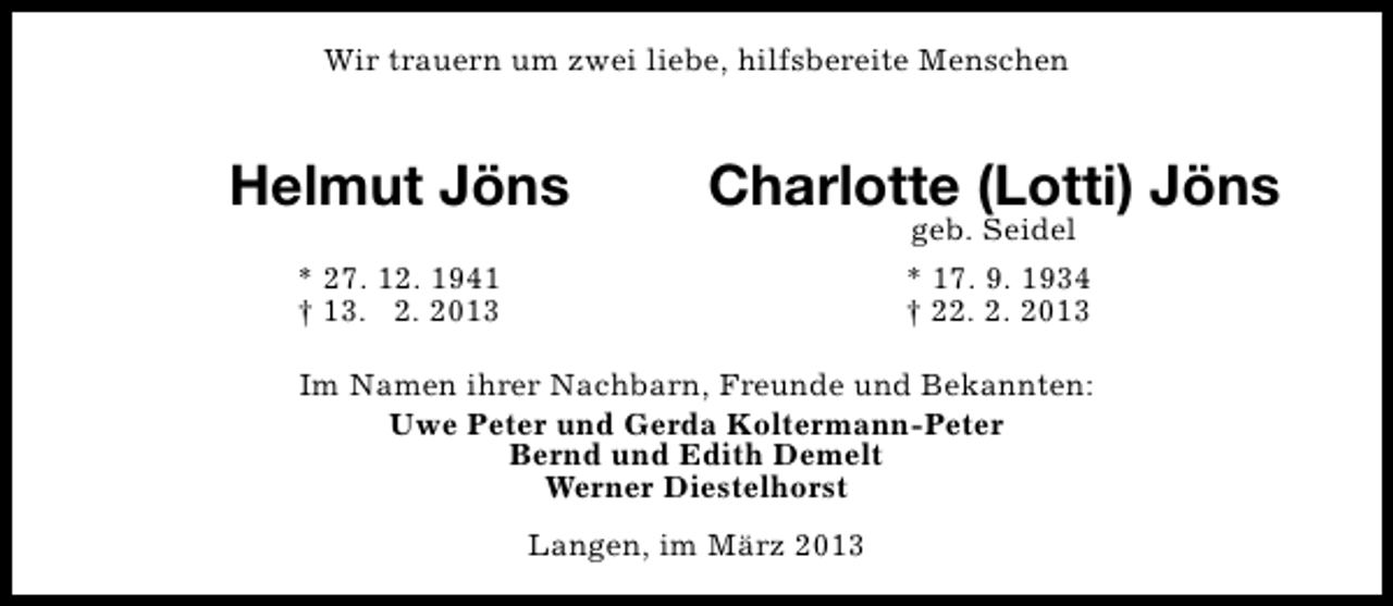 <p>Wir trauern um zwei liebe, hilfsbereite Menschen</p>
<p>Helmut Jöns</p>
<p>Charlotte (Lotti) Jöns</p>
<p>* 27. 12. 1941<br />† 13. 2. 2013</p>
<p>geb. Seidel<br />* 17. 9. 1934<br />† 22. 2. 2013</p>
<p>Im Namen ihrer Nachbarn, Freunde und Bekannten:<br />Uwe Peter und Gerda Koltermann-Peter<br />Bernd und Edith Demelt<br />Werner Diestelhorst<br />Langen, im März 2013</p>