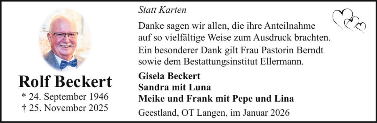 <p>Statt Karten</p><p>Rolf Beckert<br />* 24. September 1946<br />† 25. November 2025</p><p>Danke sagen wir allen, die ihre Anteilnahme<br />auf so vielfältige Weise zum Ausdruck brachten.<br />Ein besonderer Dank gilt Frau Pastorin Berndt<br />sowie dem Bestattungsinstitut Ellermann.<br />Gisela Beckert<br />Sandra mit Luna<br />Meike und Frank mit Pepe und Lina<br />Geestland, OT Langen, im Januar 2026</p>