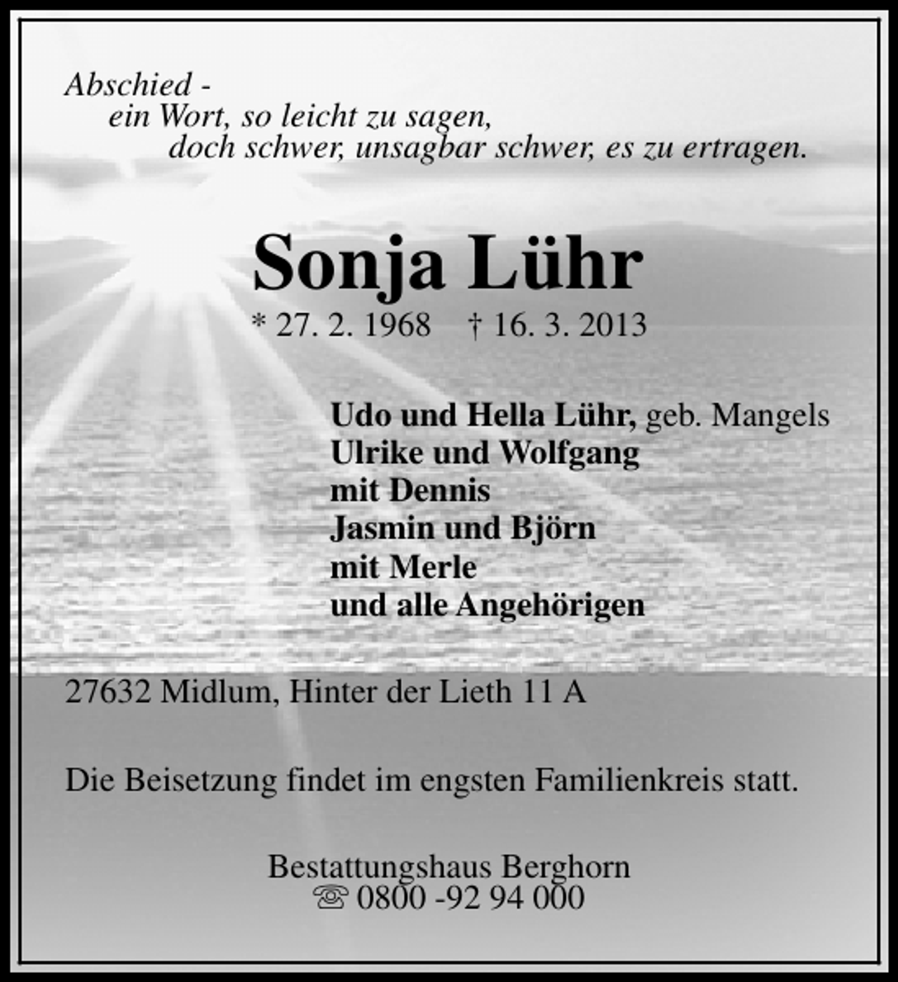 <p>Abschied ein Wort, so leicht zu sagen,<br />doch schwer, unsagbar schwer, es zu ertragen.</p><p>Sonja Lühr</p><p>* 27. 2. 1968</p><p>† 16. 3. 2013</p><p>Udo und Hella Lühr, geb. Mangels<br />Ulrike und Wolfgang<br />mit Dennis<br />Jasmin und Björn<br />mit Merle<br />und alle Angehörigen<br />27632 Midlum, Hinter der Lieth 11 A<br />Die Beisetzung findet im engsten Familienkreis statt.<br />Bestattungshaus Berghorn<br />s 0800 -92 94 000</p>