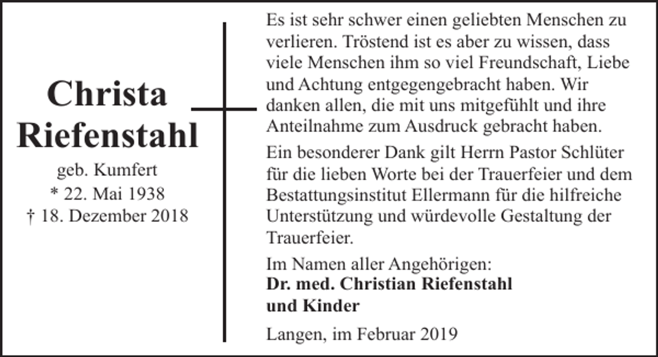 <p>Christa<br />Riefenstahl<br />geb. Kumfert<br />* 22. Mai 1938<br />† 18. Dezember 2018</p><p>Es ist sehr schwer einen geliebten Menschen zu<br />verlieren. Tröstend ist es aber zu wissen, dass<br />viele Menschen ihm so viel Freundschaft, Liebe<br />und Achtung entgegengebracht haben. Wir<br />danken allen, die mit uns mitgefühlt und ihre<br />Anteilnahme zum Ausdruck gebracht haben.<br />Ein besonderer Dank gilt Herrn Pastor Schlüter<br />für die lieben Worte bei der Trauerfeier und dem<br />Bestattungsinstitut Ellermann für die hilfreiche<br />Unterstützung und würdevolle Gestaltung der<br />Trauerfeier.<br />Im Namen aller Angehörigen:<br />Dr. med. Christian Riefenstahl<br />und Kinder<br />Langen, im Februar 2019</p>