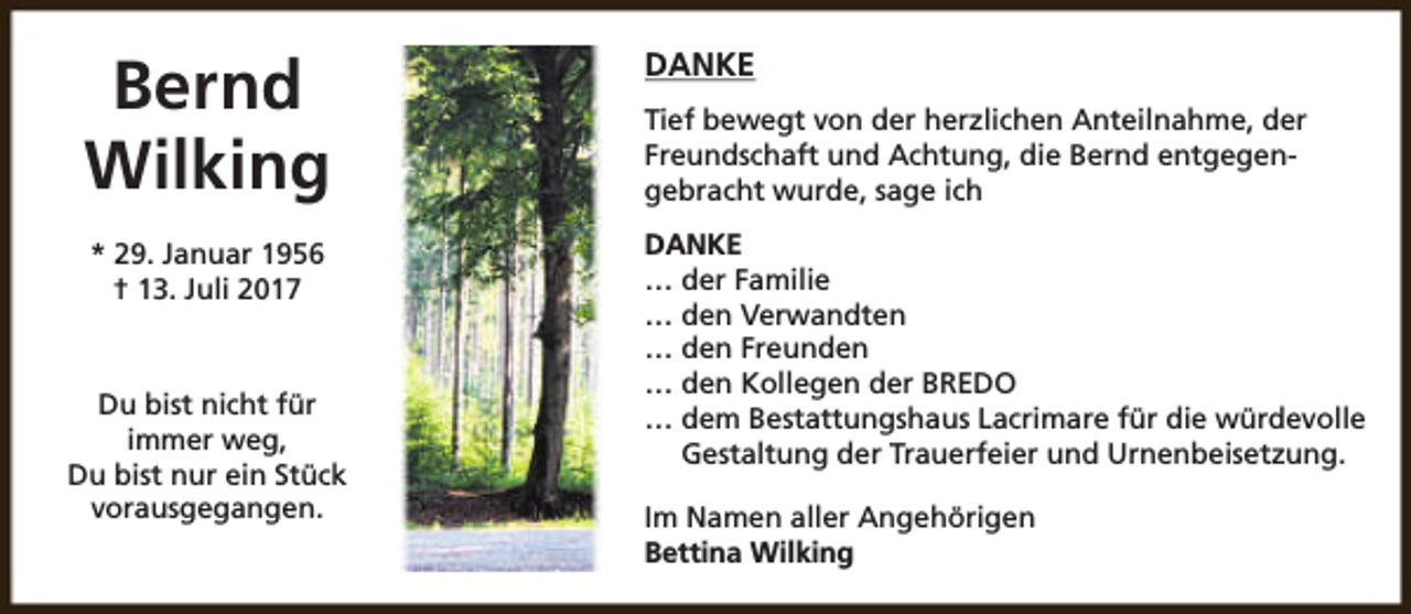 <p>Bernd<br />Wilking<br />* 29. Januar 1956<br />† 13. Juli 2017</p><p>Du bist nicht für<br />immer weg,<br />Du bist nur ein Stück<br />vorausgegangen.</p><p>DANKE<br />Tief bewegt von der herzlichen Anteilnahme, der<br />Freundschaft und Achtung, die Bernd entgegengebracht wurde, sage ich<br />DANKE<br />… der Familie<br />… den Verwandten<br />… den Freunden<br />… den Kollegen der BREDO<br />… dem Bestattungshaus Lacrimare für die würdevolle<br />Gestaltung der Trauerfeier und Urnenbeisetzung.<br />Im Namen aller Angehörigen<br />Bettina Wilking</p>