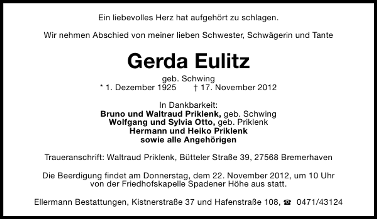<p>Ein liebevolles Herz hat aufgehört zu schlagen.<br />Wir nehmen Abschied von meiner lieben Schwester, Schwägerin und Tante</p><p>Gerda Eulitz</p><p>geb. Schwing<br />* 1. Dezember 1925<br />† 17. November 2012<br />In Dankbarkeit:<br />Bruno und Waltraud Priklenk, geb. Schwing<br />Wolfgang und Sylvia Otto, geb. Priklenk<br />Hermann und Heiko Priklenk<br />sowie alle Angehörigen<br />Traueranschrift: Waltraud Priklenk, Bütteler Straße 39, 27568 Bremerhaven<br />Die Beerdigung findet am Donnerstag, dem 22. November 2012, um 10 Uhr<br />von der Friedhofskapelle Spadener Höhe aus statt.<br />Ellermann Bestattungen, Kistnerstraße 37 und Hafenstraße 108, S 0471/43124</p>