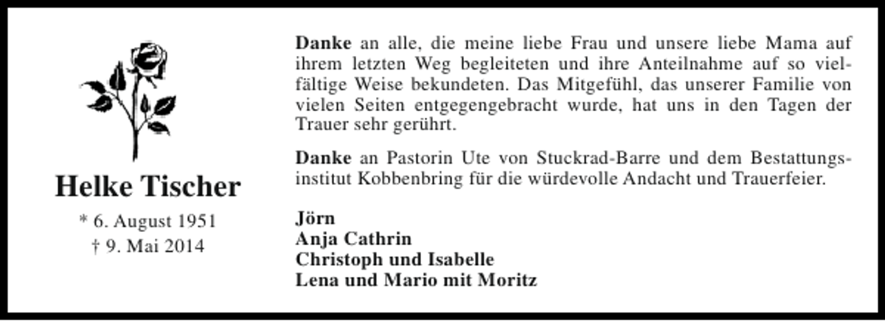 <p>Danke an alle, die meine liebe Frau und unsere liebe Mama auf<br />ihrem letzten Weg begleiteten und ihre Anteilnahme auf so vielfältige Weise bekundeten. Das Mitgefühl, das unserer Familie von<br />vielen Seiten entgegengebracht wurde, hat uns in den Tagen der<br />Trauer sehr gerührt.</p><p>Helke Tischer<br />* 6. August 1951<br />† 9. Mai 2014</p><p>Danke an Pastorin Ute von Stuckrad-Barre und dem Bestattungsinstitut Kobbenbring für die würdevolle Andacht und Trauerfeier.<br />Jörn<br />Anja Cathrin<br />Christoph und Isabelle<br />Lena und Mario mit Moritz</p>