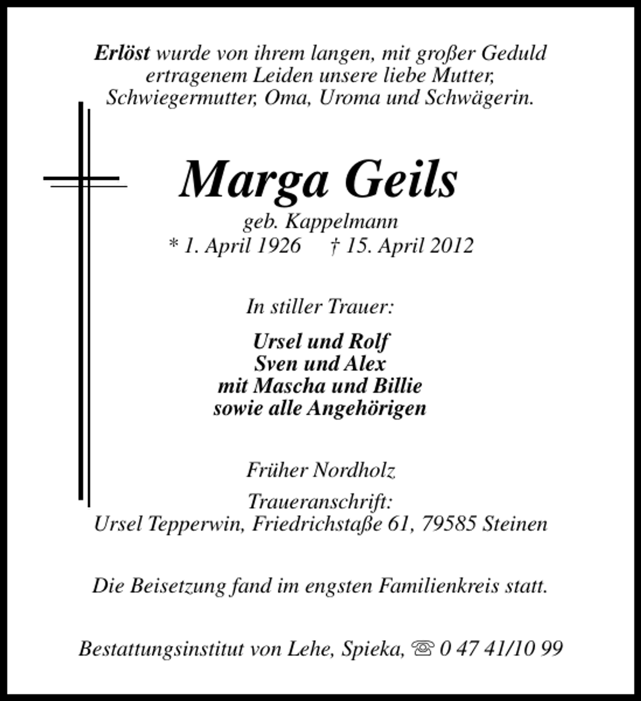<p>Erlöst wurde von ihrem langen, mit großer Geduld<br />ertragenem Leiden unsere liebe Mutter,<br />Schwiegermutter, Oma, Uroma und Schwägerin.</p><p>Marga Geils</p><p>geb. Kappelmann<br />* 1. April 1926 † 15. April 2012<br />In stiller Trauer:<br />Ursel und Rolf<br />Sven und Alex<br />mit Mascha und Billie<br />sowie alle Angehörigen<br />Früher Nordholz<br />Traueranschrift:<br />Ursel Tepperwin, Friedrichstaße 61, 79585 Steinen<br />Die Beisetzung fand im engsten Familienkreis statt.<br />Bestattungsinstitut von Lehe, Spieka, s 0 47 41/10 99</p>