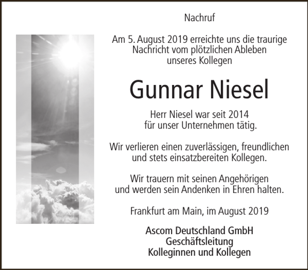 <p>Nachruf<br />Am 5. August 2019 erreichte uns die traurige<br />Nachricht vom plötzlichen Ableben<br />unseres Kollegen</p><p>Gunnar Niesel<br />Herr Niesel war seit 2014<br />für unser Unternehmen tätig.<br />Wir verlieren einen zuverlässigen, freundlichen<br />und stets einsatzbereiten Kollegen.<br />Wir trauern mit seinen Angehörigen<br />und werden sein Andenken in Ehren halten.<br />Frankfurt am Main, im August 2019<br />Ascom Deutschland GmbH<br />Geschäftsleitung<br />Kolleginnen und Kollegen</p>