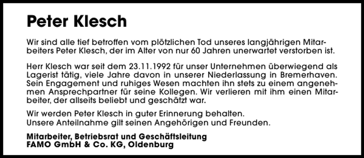 <p>Peter Klesch<br />Wir sind alle tief betroffen vom plötzlichen Tod unseres langjährigen Mitarbeiters Peter Klesch, der im Alter von nur 60 Jahren unerwartet verstorben ist.<br />Herr Klesch war seit dem 23.11.1992 für unser Unternehmen überwiegend als<br />Lagerist tätig, viele Jahre davon in unserer Niederlassung in Bremerhaven.<br />Sein Engagement und ruhiges Wesen machten ihn stets zu einem angenehmen Ansprechpartner für seine Kollegen. Wir verlieren mit ihm einen Mitarbeiter, der allseits beliebt und geschätzt war.<br />Wir werden Peter Klesch in guter Erinnerung behalten.<br />Unsere Anteilnahme gilt seinen Angehörigen und Freunden.<br />Mitarbeiter, Betriebsrat und Geschäftsleitung<br />FAMO GmbH &amp; Co. KG, Oldenburg</p>