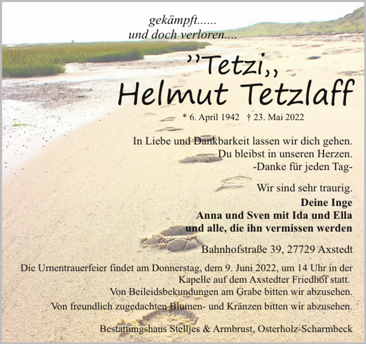 <p>gekämpft......<br />und doch verloren....</p><p>”Tetzi„</p><p>Helmut Tetzlaff<br />* 6. April 1942 † 23. Mai 2022</p><p>In Liebe und Dankbarkeit lassen wir dich gehen.<br />Du bleibst in unseren Herzen.<br />-Danke für jeden TagWir sind sehr traurig.<br />Deine Inge<br />Anna und Sven mit Ida und Ella<br />und alle, die ihn vermissen werden<br />Bahnhofstraße 39, 27729 Axstedt<br />Die Urnentrauerfeier findet am Donnerstag, dem 9. Juni 2022, um 14 Uhr in der<br />Kapelle auf dem Axstedter Friedhof statt.<br />Von Beileidsbekundungen am Grabe bitten wir abzusehen.<br />Von freundlich zugedachten Blumen- und Kränzen bitten wir abzusehen.<br />Bestattungshaus Stelljes &amp; Armbrust, Osterholz-Scharmbeck</p>