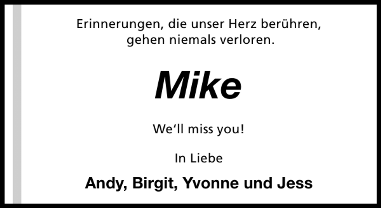 <p>Erinnerungen, die unser Herz berühren,<br />gehen niemals verloren.</p><p>Mike<br />We‘ll miss you!<br />In Liebe</p><p>Andy, Birgit, Yvonne und Jess</p>