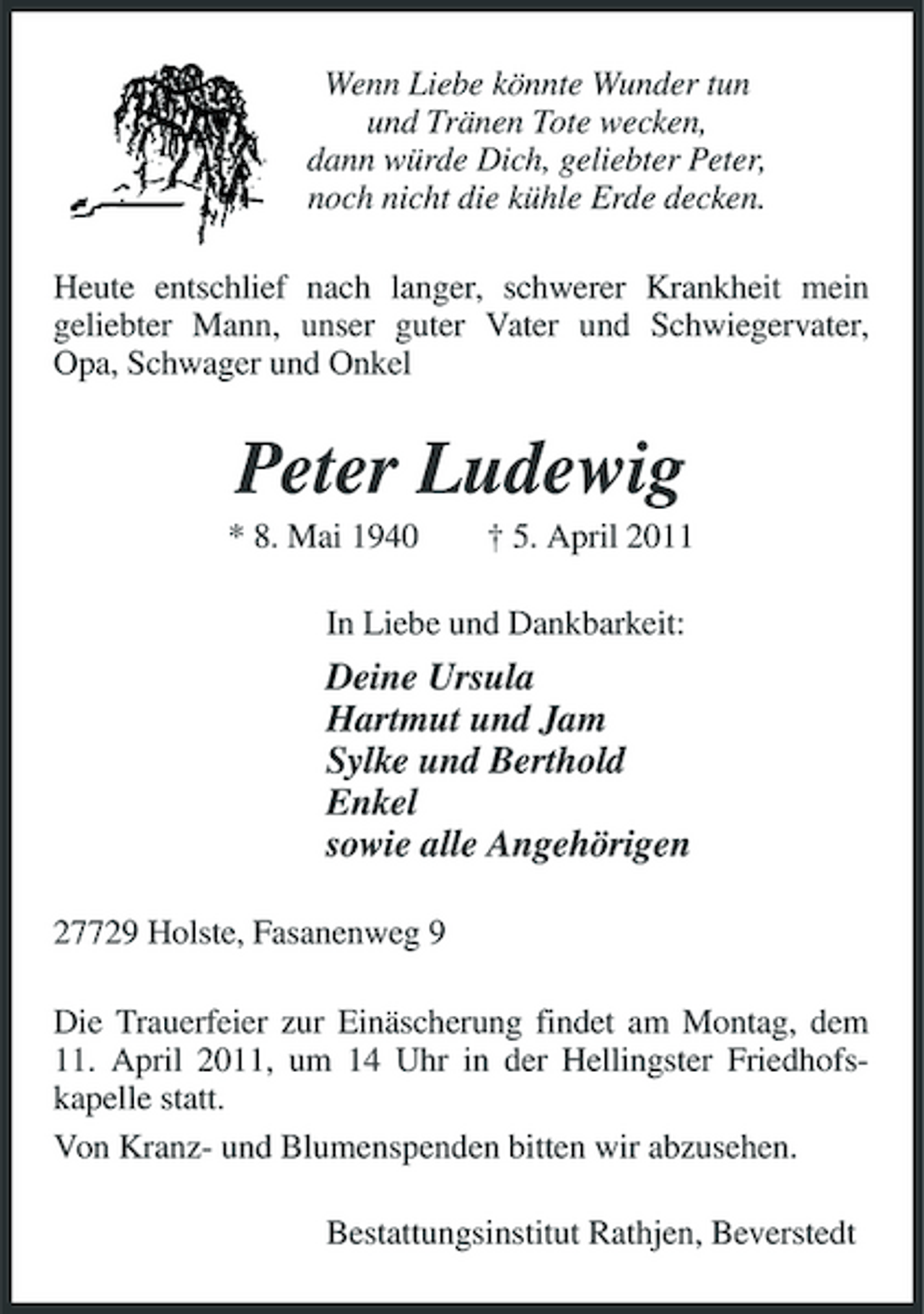 <p>Wenn Liebe könnte Wunder tun und Tränen Tote wecken, dann würde Dich, geliebter Peter, noch nicht die kühle Erde decken. Heute entschlief nach langer, schwerer Krankheit mein geliebter Mann, unser guter Vater und Schwiegervater, Opa, Schwager und Onkel</p><p>Peter Ludewig<br />* 8. Mai 1940 † 5. April 2011 In Liebe und Dankbarkeit:</p><p>Deine Ursula Hartmut und Jam Sylke und Berthold Enkel sowie alle Angehörigen<br />27729 Holste, Fasanenweg 9 Die Trauerfeier zur Einäscherung findet am Montag, dem 11. April 2011, um 14 Uhr in der Hellingster Friedhofskapelle statt. Von Kranz- und Blumenspenden bitten wir abzusehen. Bestattungsinstitut Rathjen, Beverstedt</p>