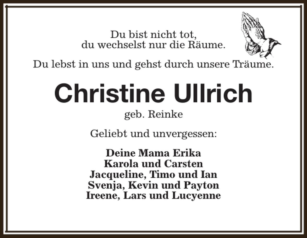 <p>Du bist nicht tot,<br />du wechselst nur die Räume.<br />Du lebst in uns und gehst durch unsere Träume.</p><p>Christine Ullrich<br />geb. Reinke</p><p>Geliebt und unvergessen:<br />Deine Mama Erika<br />Karola und Carsten<br />Jacqueline, Timo und Ian<br />Svenja, Kevin und Payton<br />Ireene, Lars und Lucyenne</p>