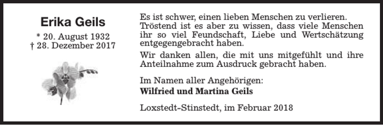 <p>Erika Geils<br />* 20. August 1932<br />† 28. Dezember 2017</p><p>Es ist schwer, einen lieben Menschen zu verlieren.<br />Tröstend ist es aber zu wissen, dass viele Menschen<br />ihr so viel Feundschaft, Liebe und Wertschätzung<br />entgegengebracht haben.<br />Wir danken allen, die mit uns mitgefühlt und ihre<br />Anteilnahme zum Ausdruck gebracht haben.<br />Im Namen aller Angehörigen:<br />Wilfried und Martina Geils<br />Loxstedt-Stinstedt, im Februar 2018</p>