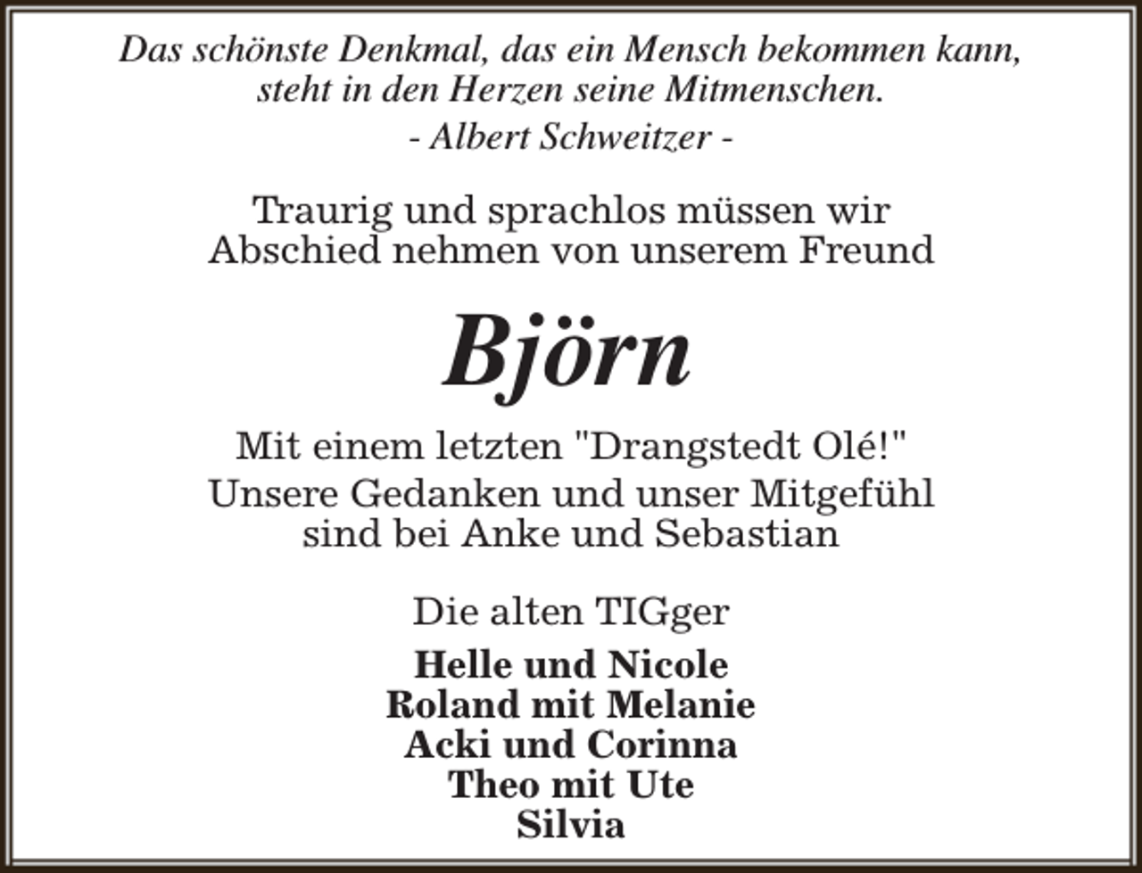 <p>Das schönste Denkmal, das ein Mensch bekommen kann,<br />steht in den Herzen seine Mitmenschen.<br />- Albert Schweitzer Traurig und sprachlos müssen wir<br />Abschied nehmen von unserem Freund</p><p>Björn</p><p>Mit einem letzten "Drangstedt Olé!"<br />Unsere Gedanken und unser Mitgefühl<br />sind bei Anke und Sebastian<br />Die alten TIGger<br />Helle und Nicole<br />Roland mit Melanie<br />Acki und Corinna<br />Theo mit Ute<br />Silvia</p>