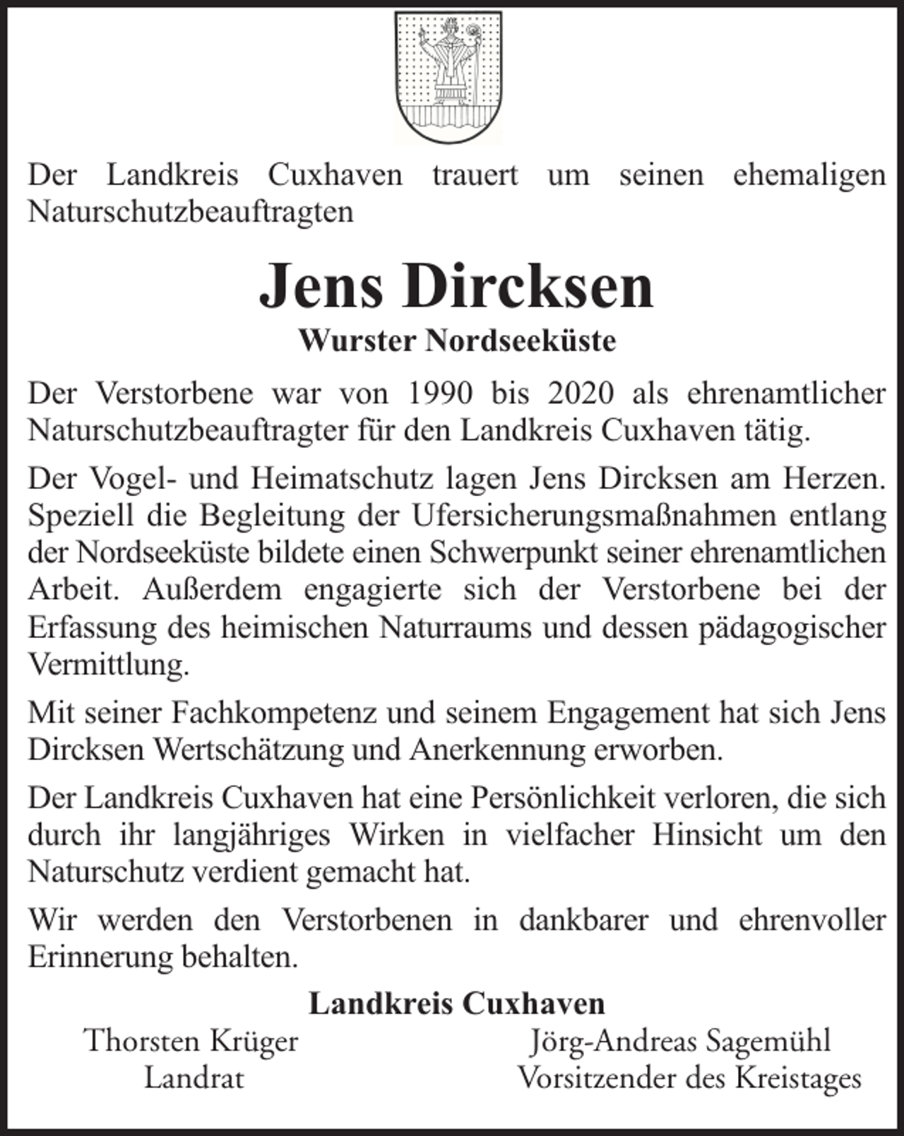 <p>Der Landkreis Cuxhaven trauert um seinen ehemaligen<br />Naturschutzbeauftragten</p><p>Jens Dircksen<br />Wurster Nordseeküste</p><p>Der Verstorbene war von 1990 bis 2020 als ehrenamtlicher<br />Naturschutzbeauftragter für den Landkreis Cuxhaven tätig.<br />Der Vogel- und Heimatschutz lagen Jens Dircksen am Herzen.<br />Speziell die Begleitung der Ufersicherungsmaßnahmen entlang<br />der Nordseeküste bildete einen Schwerpunkt seiner ehrenamtlichen<br />Arbeit. Außerdem engagierte sich der Verstorbene bei der<br />Erfassung des heimischen Naturraums und dessen pädagogischer<br />Vermittlung.<br />Mit seiner Fachkompetenz und seinem Engagement hat sich Jens<br />Dircksen Wertschätzung und Anerkennung erworben.<br />Der Landkreis Cuxhaven hat eine Persönlichkeit verloren, die sich<br />durch ihr langjähriges Wirken in vielfacher Hinsicht um den<br />Naturschutz verdient gemacht hat.<br />Wir werden den Verstorbenen in dankbarer und ehrenvoller<br />Erinnerung behalten.<br />Landkreis Cuxhaven<br />Thorsten Krüger<br />Jörg-Andreas Sagemühl<br />Landrat<br />Vorsitzender des Kreistages</p>