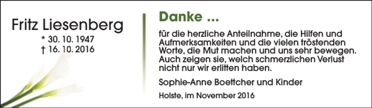 <p>Fritz Liesenberg<br />* 30. 10. 1947<br />† 16. 10. 2016</p><p>Danke ...<br />für die herzliche Anteilnahme, die Hilfen und<br />Aufmerksamkeiten und die vielen tröstenden<br />Worte, die Mut machen und uns sehr bewegen.<br />Auch zeigen sie, welch schmerzlichen Verlust<br />nicht nur wir erlitten haben.<br />Sophie-Anne Boettcher und Kinder<br />Holste, im November 2016</p>