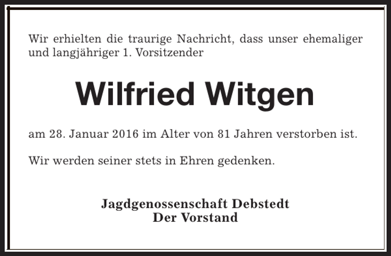 <p>Wir erhielten die traurige Nachricht, dass unser ehemaliger<br />und langjähriger 1. Vorsitzender</p><p>Wilfried Witgen<br />am 28. Januar 2016 im Alter von 81 Jahren verstorben ist.<br />Wir werden seiner stets in Ehren gedenken.</p><p>Jagdgenossenschaft Debstedt<br />Der Vorstand</p>