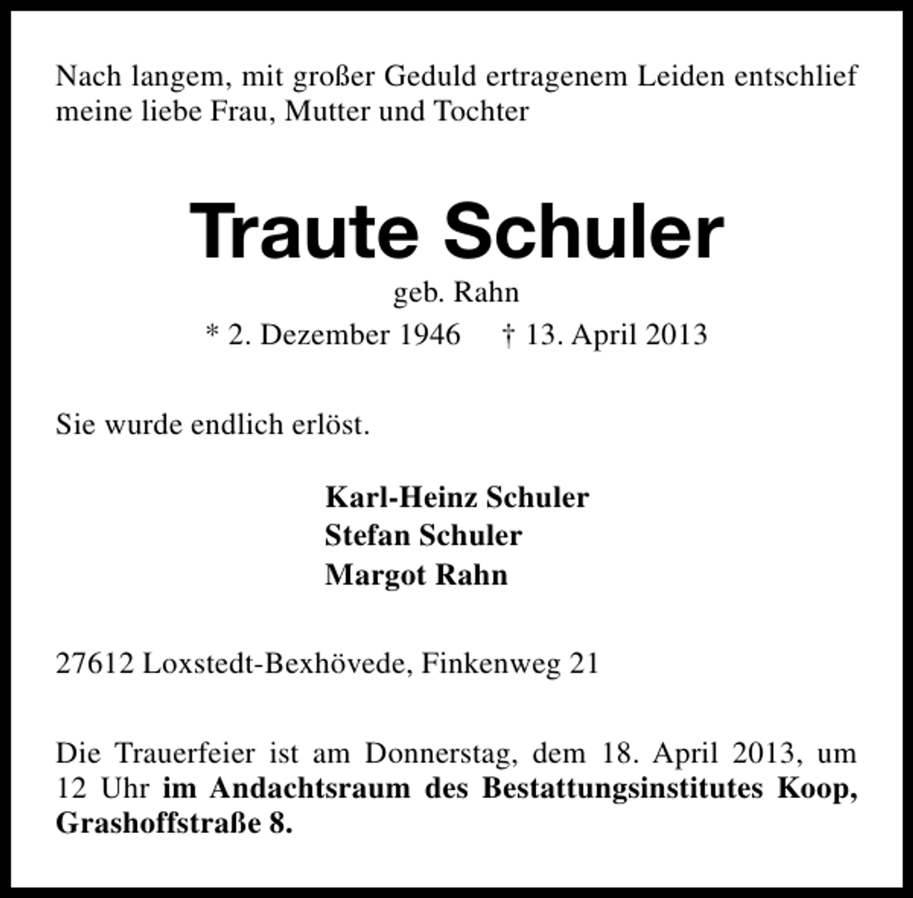 <p>Nach langem, mit großer Geduld ertragenem Leiden entschlief<br />meine liebe Frau, Mutter und Tochter</p>
<p>Traute Schuler<br />geb. Rahn<br />* 2. Dezember 1946 † 13. April 2013</p>
<p>Sie wurde endlich erlöst.<br />Karl-Heinz Schuler<br />Stefan Schuler<br />Margot Rahn<br />27612 Loxstedt-Bexhövede, Finkenweg 21<br />Die Trauerfeier ist am Donnerstag, dem 18. April 2013, um<br />12 Uhr im Andachtsraum des Bestattungsinstitutes Koop,<br />Grashoffstraße 8.</p>
