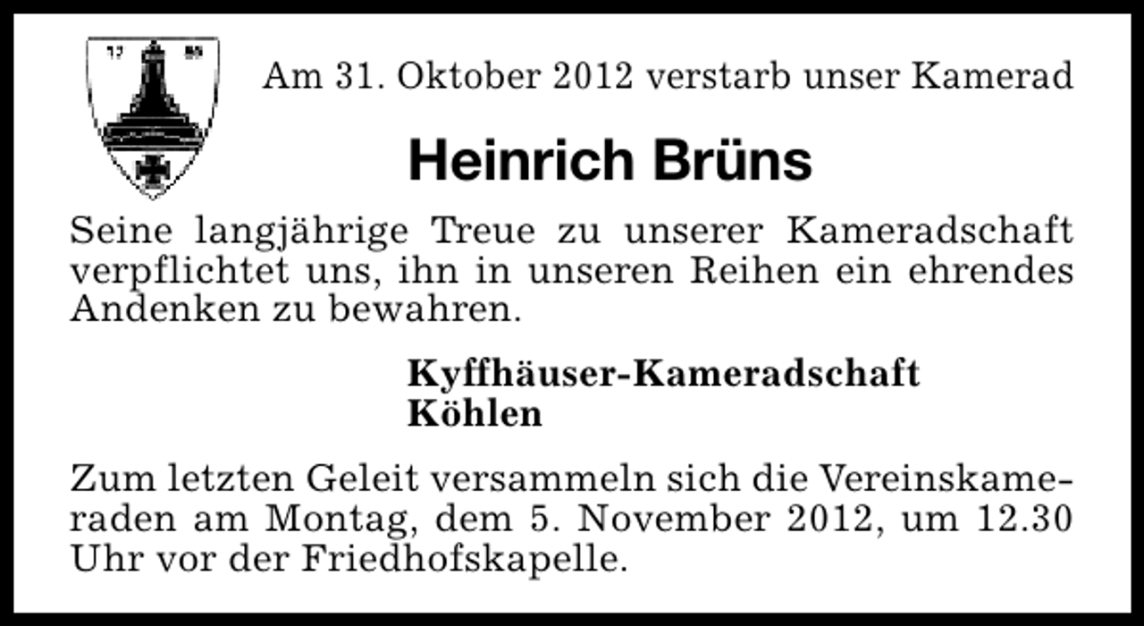 <p>Am 31. Oktober 2012 verstarb unser Kamerad</p><p>Heinrich Brüns<br />Seine langjährige Treue zu unserer Kameradschaft<br />verpflichtet uns, ihn in unseren Reihen ein ehrendes<br />Andenken zu bewahren.<br />Kyffhäuser-Kameradschaft<br />Köhlen<br />Zum letzten Geleit versammeln sich die Vereinskameraden am Montag, dem 5. November 2012, um 12.30<br />Uhr vor der Friedhofskapelle.</p>