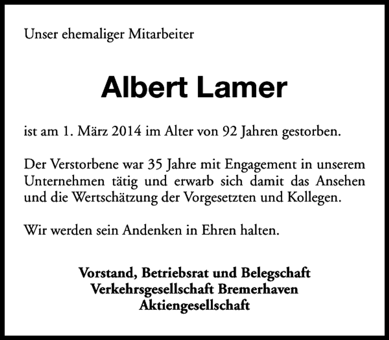 <p>Unser ehemaliger Mitarbeiter</p><p>Albert Lamer<br />ist am 1. März 2014 im Alter von 92 Jahren gestorben.<br />Der Verstorbene war 35 Jahre mit Engagement in unserem<br />Unternehmen tätig und erwarb sich damit das Ansehen<br />und die Wertschätzung der Vorgesetzten und Kollegen.<br />Wir werden sein Andenken in Ehren halten.<br />Vorstand, Betriebsrat und Belegschaft<br />Verkehrsgesellschaft Bremerhaven<br />Aktiengesellschaft</p>