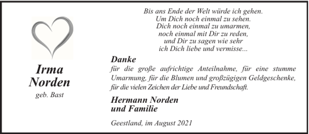 <p>Bis ans Ende der Welt würde ich gehen.<br />Um Dich noch einmal zu sehen.<br />Dich noch einmal zu umarmen,<br />noch einmal mit Dir zu reden,<br />und Dir zu sagen wie sehr<br />ich Dich liebe und vermisse...</p><p>Irma<br />Norden<br />geb. Bast</p><p>Danke</p><p>für die große aufrichtige Anteilnahme, für eine stumme<br />Umarmung, für die Blumen und großzügigen Geldgeschenke,<br />für die vielen Zeichen der Liebe und Freundschaft.</p><p>Hermann Norden<br />und Familie<br />Geestland, im August 2021</p>