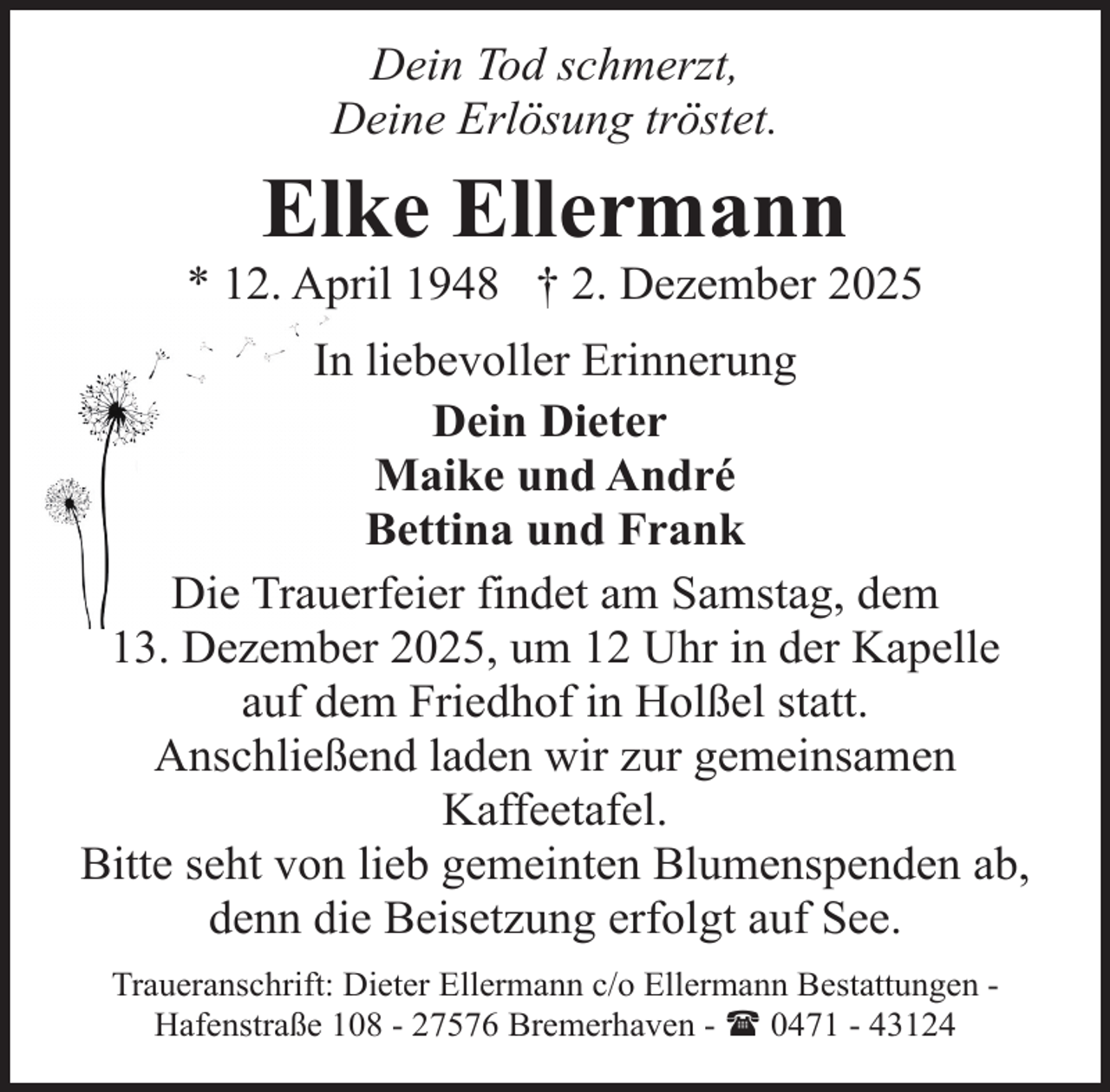 <p>Dein Tod schmerzt,<br />Deine Erlösung tröstet.</p><p>Elke Ellermann</p><p>* 12. April 1948 † 2. Dezember 2025<br />In liebevoller Erinnerung<br />Dein Dieter<br />Maike und André<br />Bettina und Frank<br />Die Trauerfeier findet am Samstag, dem<br />13. Dezember 2025, um 12 Uhr in der Kapelle<br />auf dem Friedhof in Holßel statt.<br />Anschließend laden wir zur gemeinsamen<br />Kaffeetafel.<br />Bitte seht von lieb gemeinten Blumenspenden ab,<br />denn die Beisetzung erfolgt auf See.<br />Traueranschrift: Dieter Ellermann c/o Ellermann Bestattungen Hafenstraße 108 - 27576 Bremerhaven - ( 0471 - 43124</p>