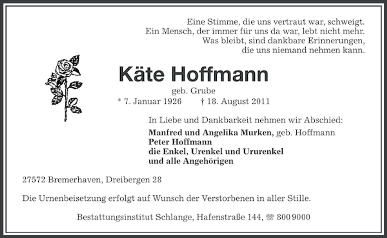 <p>Eine Stimme, die uns vertraut war, schweigt.<br />Ein Mensch, der immer für uns da war, lebt nicht mehr.<br />Was bleibt, sind dankbare Erinnerungen,<br />die uns niemand nehmen kann.</p><p>Käte Hoffmann<br />geb. Grube<br />* 7. Januar 1926<br />† 18. August 2011<br />In Liebe und Dankbarkeit nehmen wir Abschied:<br />Manfred und Angelika Murken, geb. Hoffmann<br />Peter Hoffmann<br />die Enkel, Urenkel und Ururenkel<br />und alle Angehörigen<br />27572 Bremerhaven, Dreibergen 28<br />Die Urnenbeisetzung erfolgt auf Wunsch der Verstorbenen in aller Stille.<br />Bestattungsinstitut Schlange, Hafenstraße 144, 800 9000</p>