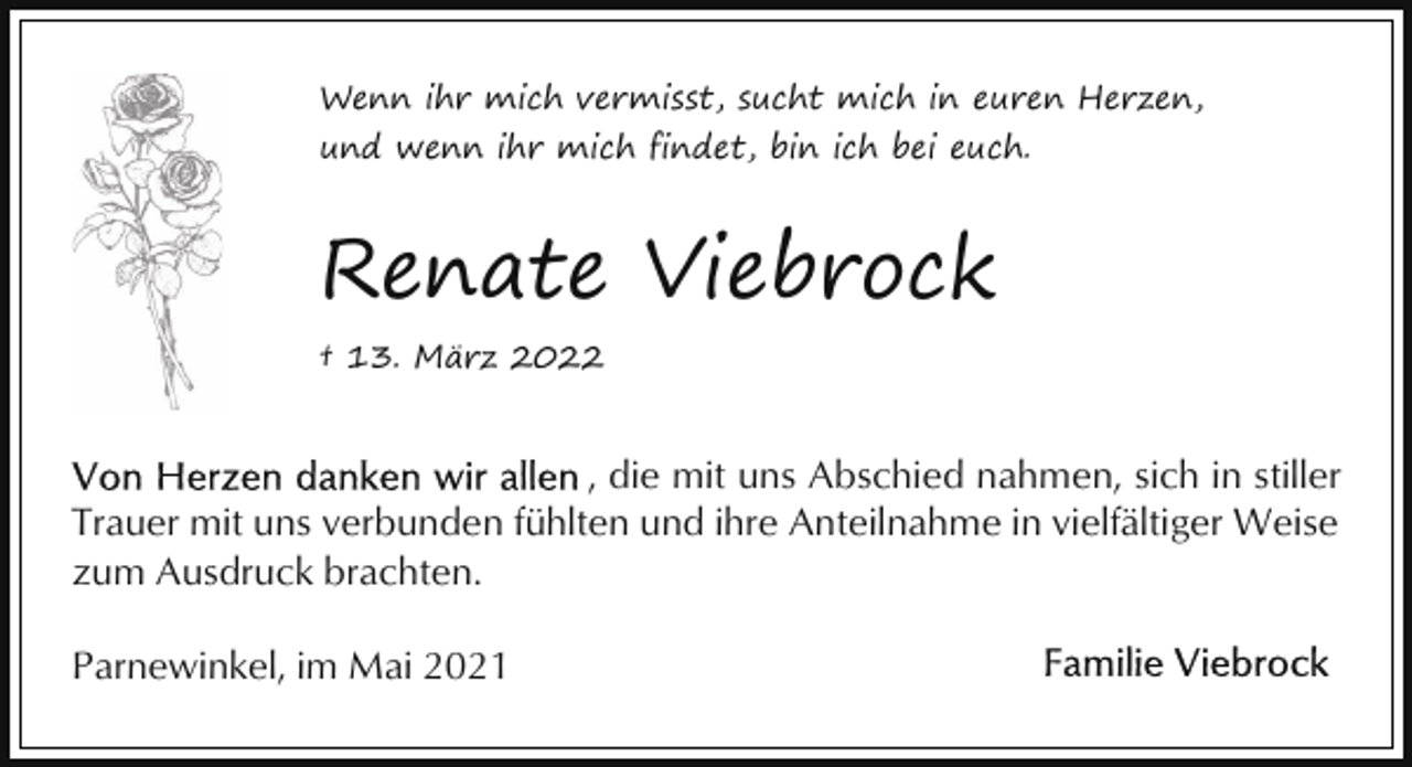 <p>Wenn ihr mich vermisst, sucht mich in euren Herzen,<br />und wenn ihr mich findet, bin ich bei euch.</p><p>Renate Viebrock<br />† 13. März 2022</p><p>, die mit uns Abschied nahmen, sich in stiller<br />Trauer mit uns verbunden fühlten und ihre Anteilnahme in vielfältiger Weise<br />zum Ausdruck brachten.<br />Parnewinkel, im Mai 2021</p>