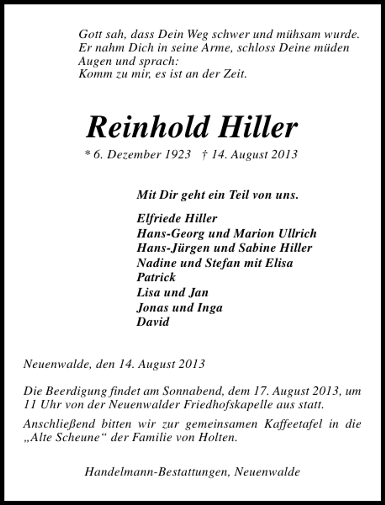 <p>Gott sah, dass Dein Weg schwer und mühsam wurde.<br />Er nahm Dich in seine Arme, schloss Deine müden<br />Augen und sprach:<br />Komm zu mir, es ist an der Zeit.</p><p>Reinhold Hiller</p><p>* 6. Dezember 1923 † 14. August 2013</p><p>Mit Dir geht ein Teil von uns.<br />Elfriede Hiller<br />Hans-Georg und Marion Ullrich<br />Hans-Jürgen und Sabine Hiller<br />Nadine und Stefan mit Elisa<br />Patrick<br />Lisa und Jan<br />Jonas und Inga<br />David<br />Neuenwalde, den 14. August 2013<br />Die Beerdigung findet am Sonnabend, dem 17. August 2013, um<br />11 Uhr von der Neuenwalder Friedhofskapelle aus statt.<br />Anschließend bitten wir zur gemeinsamen Kaffeetafel in die<br />„Alte Scheune“ der Familie von Holten.<br />Handelmann-Bestattungen, Neuenwalde</p>
