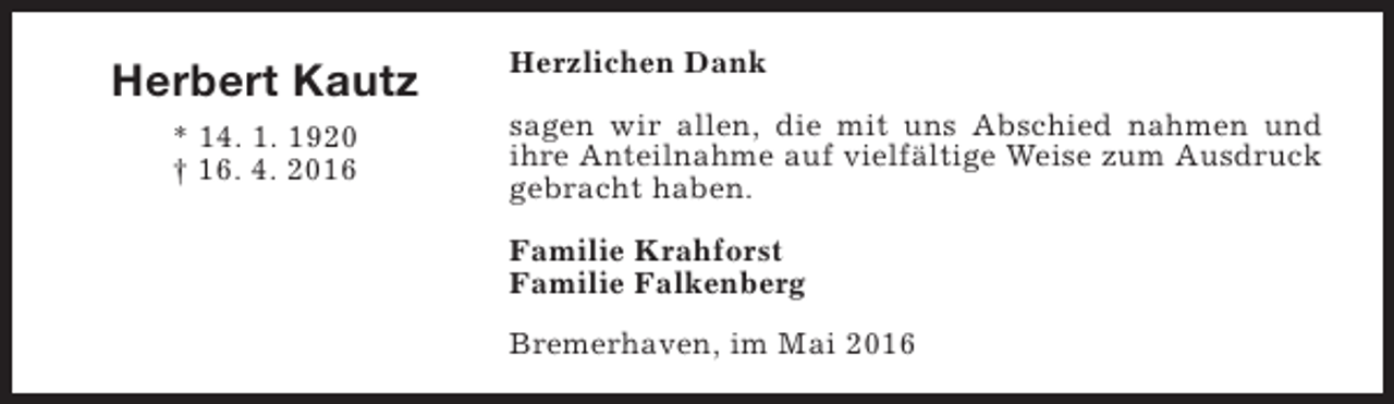 <p>Herbert Kautz<br />* 14. 1. 1920<br />† 16. 4. 2016</p><p>Herzlichen Dank<br />sagen wir allen, die mit uns Abschied nahmen und<br />ihre Anteilnahme auf vielfältige Weise zum Ausdruck<br />gebracht haben.<br />Familie Krahforst<br />Familie Falkenberg<br />Bremerhaven, im Mai 2016</p>