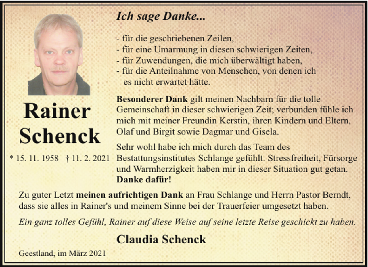<p>Ich sage Danke...<br />- für die geschriebenen Zeilen,<br />- für eine Umarmung in diesen schwierigen Zeiten,<br />- für Zuwendungen, die mich überwältigt haben,<br />- für die Anteilnahme von Menschen, von denen ich<br />es nicht erwartet hätte.</p><p>Rainer<br />Schenck</p><p>Besonderer Dank gilt meinen Nachbarn für die tolle<br />Gemeinschaft in dieser schwierigen Zeit; verbunden fühle ich<br />mich mit meiner Freundin Kerstin, ihren Kindern und Eltern,<br />Olaf und Birgit sowie Dagmar und Gisela.<br />Sehr wohl habe ich mich durch das Team des</p><p>* 15. 11. 1958 † 11. 2. 2021 Bestattungsinstitutes Schlange gefühlt. Stressfreiheit, Fürsorge</p><p>und Warmherzigkeit haben mir in dieser Situation gut getan.<br />Danke dafür!</p><p>Zu guter Letzt meinen aufrichtigen Dank an Frau Schlange und Herrn Pastor Berndt,<br />dass sie alles in Rainer's und meinem Sinne bei der Trauerfeier umgesetzt haben.<br />Ein ganz tolles Gefühl, Rainer auf diese Weise auf seine letzte Reise geschickt zu haben.</p><p>Claudia Schenck<br />Geestland, im März 2021</p>