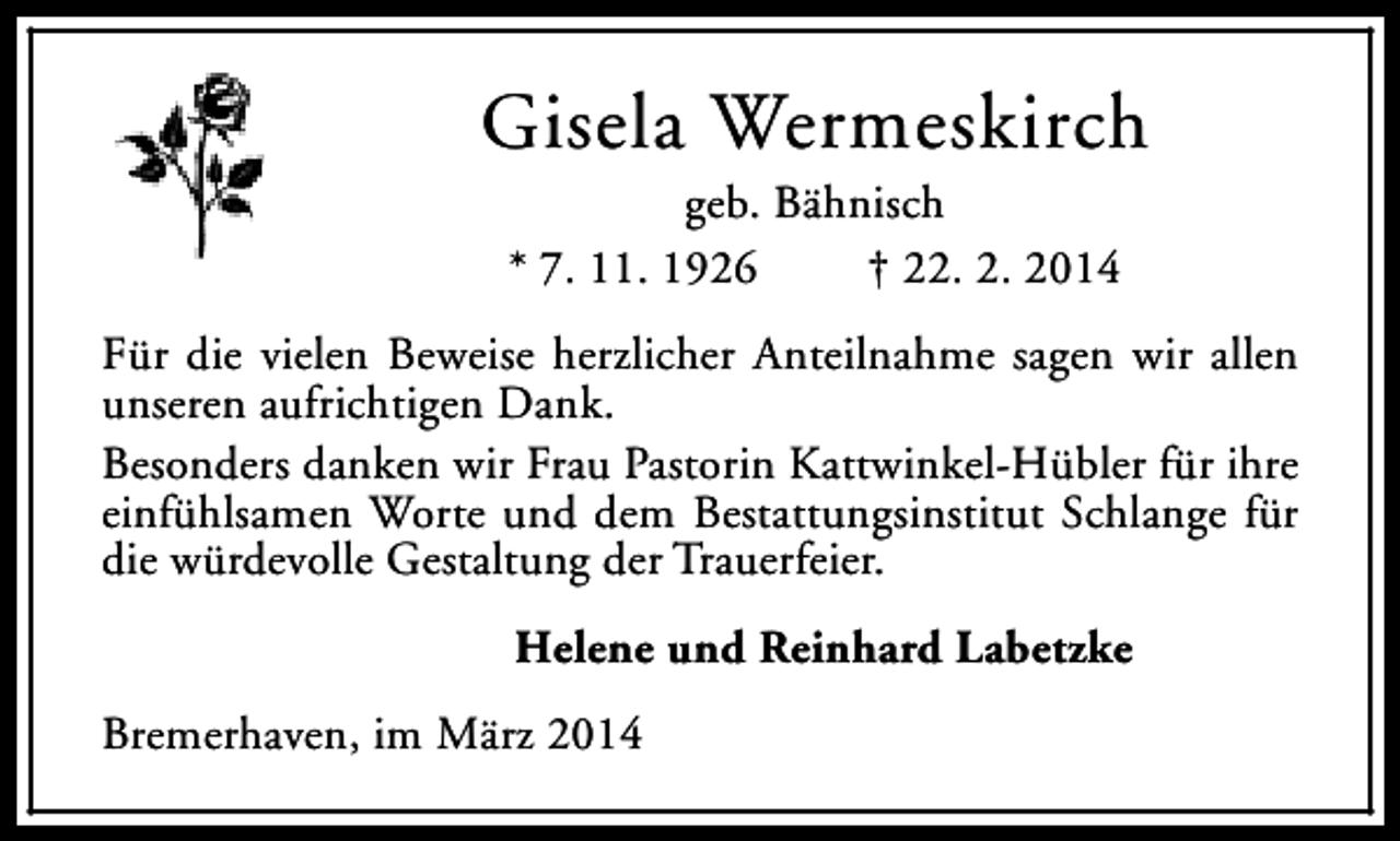 <p>Gisela Wermeskirch<br />geb. Bähnisch<br />* 7. 11. 1926<br />† 22. 2. 2014</p><p>Für die vielen Beweise herzlicher Anteilnahme sagen wir allen<br />unseren aufrichtigen Dank.<br />Besonders danken wir Frau Pastorin Kattwinkel-Hübler für ihre<br />einfühlsamen Worte und dem Bestattungsinstitut Schlange für<br />die würdevolle Gestaltung der Trauerfeier.<br />Helene und Reinhard Labetzke<br />Bremerhaven, im März 2014</p>