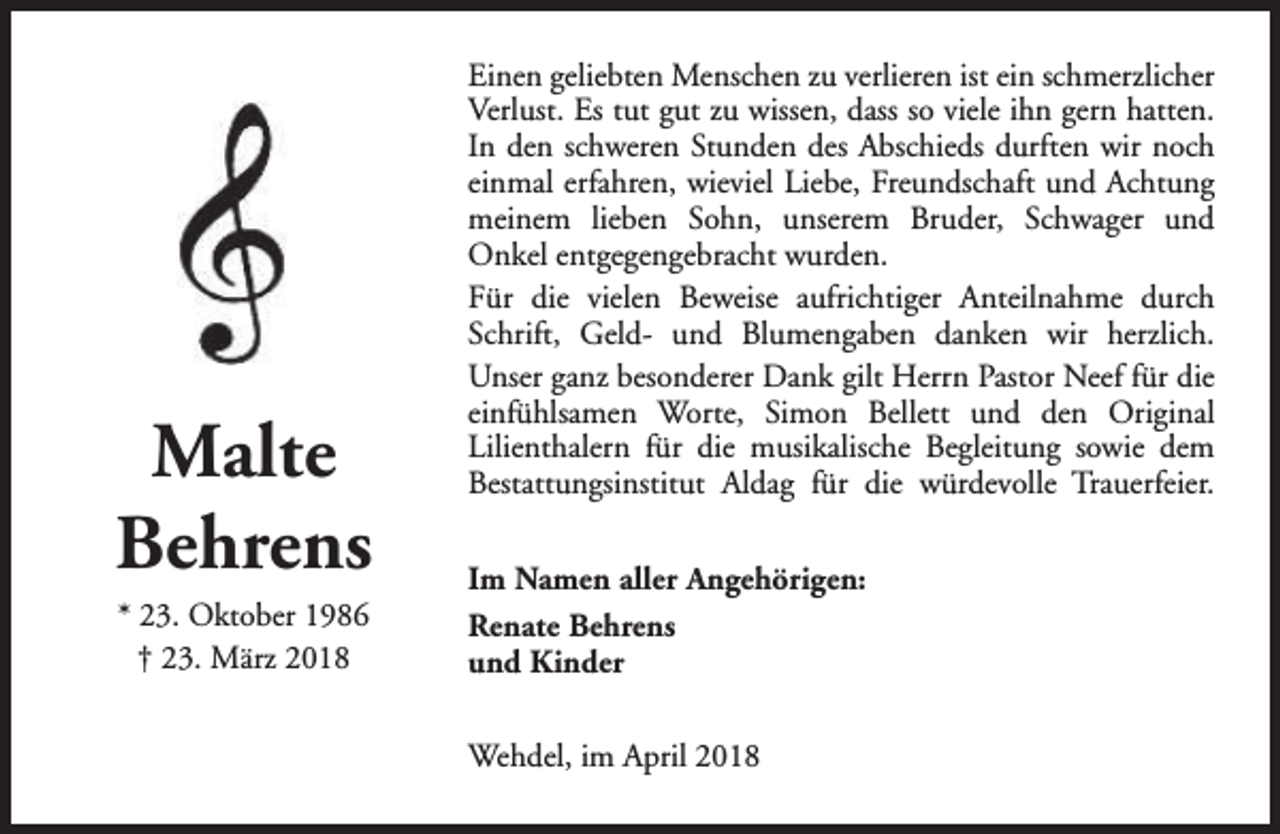 <p>Malte<br />Behrens<br />* 23. Oktober 1986<br />† 23. März 2018</p><p>Einen geliebten Menschen zu verlieren ist ein schmerzlicher<br />Verlust. Es tut gut zu wissen, dass so viele ihn gern hatten.<br />In den schweren Stunden des Abschieds durften wir noch<br />einmal erfahren, wieviel Liebe, Freundschaft und Achtung<br />meinem lieben Sohn, unserem Bruder, Schwager und<br />Onkel entgegengebracht wurden.<br />Für die vielen Beweise aufrichtiger Anteilnahme durch<br />Schrift, Geld- und Blumengaben danken wir herzlich.<br />Unser ganz besonderer Dank gilt Herrn Pastor Neef für die<br />einfühlsamen Worte, Simon Bellett und den Original<br />Lilienthalern für die musikalische Begleitung sowie dem<br />Bestattungsinstitut Aldag für die würdevolle Trauerfeier.<br />Im Namen aller Angehörigen:<br />Renate Behrens<br />und Kinder<br />Wehdel, im April 2018</p>